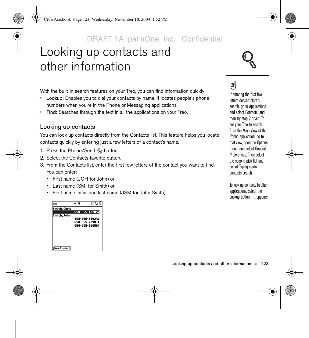 Looking up contacts and other information   ::   123Looking up contacts and other informationWith the built-in search features on your Treo, you can find information quickly:•Lookup: Enables you to dial your contacts by name. It locates people’s phone numbers when you’re in the Phone or Messaging applications.•Find: Searches through the text in all the applications on your Treo.Looking up contactsYou can look up contacts directly from the Contacts list. This feature helps you locate contacts quickly by entering just a few letters of a contact’s name.1. Press the Phone/Send   button.2. Select the Contacts favorite button.3. From the Contacts list, enter the first few letters of the contact you want to find. You can enter:• First name (JOH for John) or• Last name (SMI for Smith) or• First name initial and last name (JSM for John Smith)If entering the first few letters doesn’t start a search, go to Applications and select Contacts, and then try step 2 again. To set your Treo to search from the Main View of the Phone application, go to that view, open the Options menu, and select General Preferences. Then select the second pick list and select Typing starts contacts search.To look up contacts in other applications, select the Lookup button if it appears.CrowAce.book  Page 123  Wednesday, November 10, 2004  1:52 PMDRAFT 1A  palmOne, Inc.   Confidential