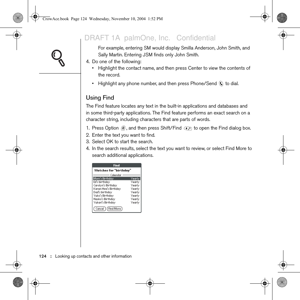 124   ::   Looking up contacts and other informationFor example, entering SM would display Smilla Anderson, John Smith, and Sally Martin. Entering JSM finds only John Smith.4. Do one of the following:• Highlight the contact name, and then press Center to view the contents of the record.• Highlight any phone number, and then press Phone/Send   to dial.Using FindThe Find feature locates any text in the built-in applications and databases and in some third-party applications. The Find feature performs an exact search on a character string, including characters that are parts of words.1. Press Option  , and then press Shift/Find   to open the Find dialog box.2. Enter the text you want to find. 3. Select OK to start the search.4. In the search results, select the text you want to review, or select Find More to search additional applications.CrowAce.book  Page 124  Wednesday, November 10, 2004  1:52 PMDRAFT 1A  palmOne, Inc.   Confidential