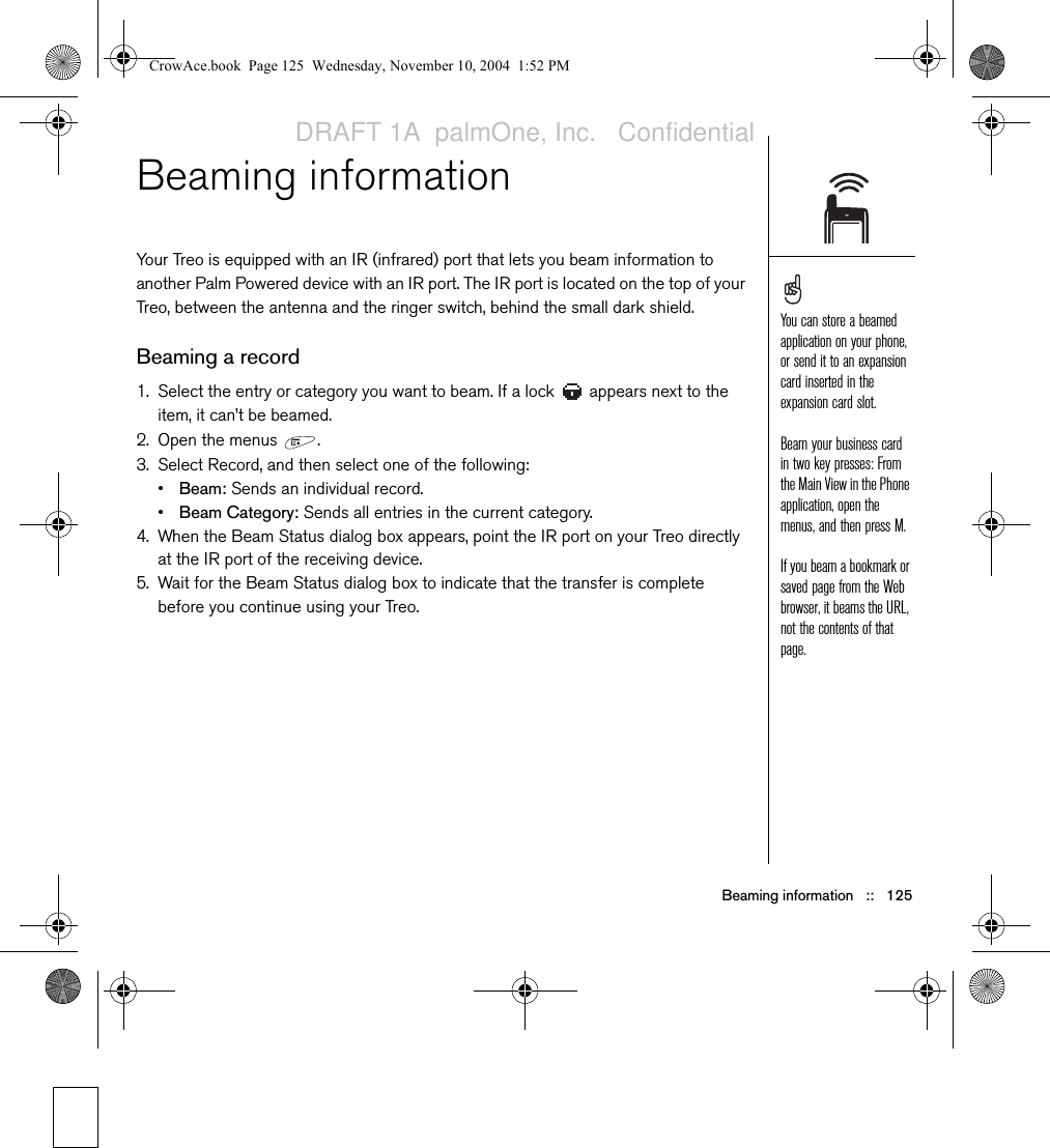 Beaming information   ::   125Beaming information Your Treo is equipped with an IR (infrared) port that lets you beam information to another Palm Powered device with an IR port. The IR port is located on the top of your Treo, between the antenna and the ringer switch, behind the small dark shield. Beaming a record1. Select the entry or category you want to beam. If a lock   appears next to the item, it can’t be beamed.2. Open the menus  .3. Select Record, and then select one of the following:•Beam: Sends an individual record. •Beam Category: Sends all entries in the current category.4. When the Beam Status dialog box appears, point the IR port on your Treo directly at the IR port of the receiving device.5. Wait for the Beam Status dialog box to indicate that the transfer is complete before you continue using your Treo.You can store a beamed application on your phone, or send it to an expansion card inserted in the expansion card slot.Beam your business card in two key presses: From the Main View in the Phone application, open the menus, and then press M.If you beam a bookmark or saved page from the Web browser, it beams the URL, not the contents of that page.CrowAce.book  Page 125  Wednesday, November 10, 2004  1:52 PMDRAFT 1A  palmOne, Inc.   Confidential