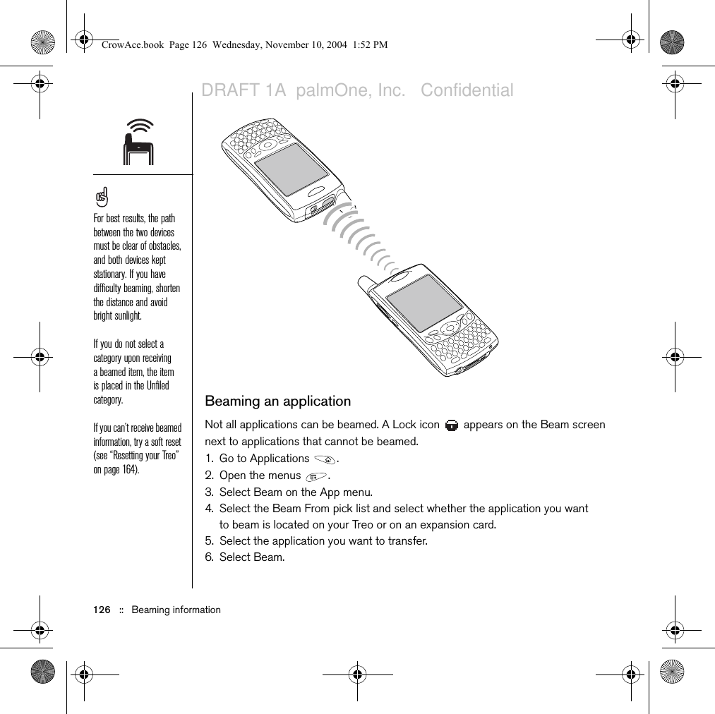 126   ::   Beaming informationBeaming an applicationNot all applications can be beamed. A Lock icon   appears on the Beam screen next to applications that cannot be beamed.1. Go to Applications  .2. Open the menus  .3. Select Beam on the App menu.4. Select the Beam From pick list and select whether the application you want to beam is located on your Treo or on an expansion card.5. Select the application you want to transfer.6. Select Beam.For best results, the path between the two devices must be clear of obstacles, and both devices kept stationary. If you have difficulty beaming, shorten the distance and avoid bright sunlight.If you do not select a category upon receiving a beamed item, the item is placed in the Unfiled category.If you can’t receive beamed information, try a soft reset (see “Resetting your Treo” on page 164).CrowAce.book  Page 126  Wednesday, November 10, 2004  1:52 PMDRAFT 1A  palmOne, Inc.   Confidential