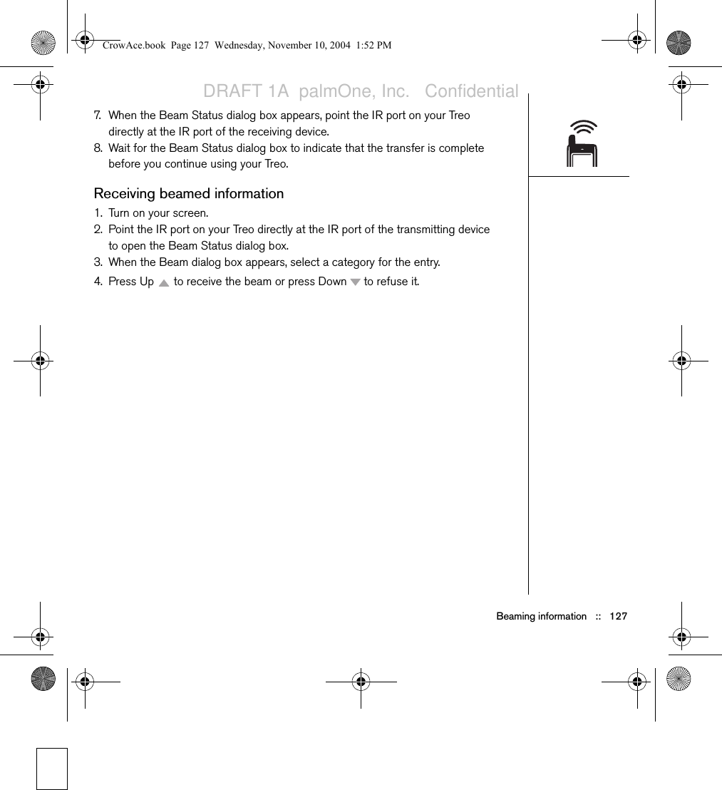 Beaming information   ::   1277. When the Beam Status dialog box appears, point the IR port on your Treo directly at the IR port of the receiving device.8. Wait for the Beam Status dialog box to indicate that the transfer is complete before you continue using your Treo.Receiving beamed information1. Turn on your screen.2. Point the IR port on your Treo directly at the IR port of the transmitting device to open the Beam Status dialog box.3. When the Beam dialog box appears, select a category for the entry.4. Press Up   to receive the beam or press Down   to refuse it.CrowAce.book  Page 127  Wednesday, November 10, 2004  1:52 PMDRAFT 1A  palmOne, Inc.   Confidential