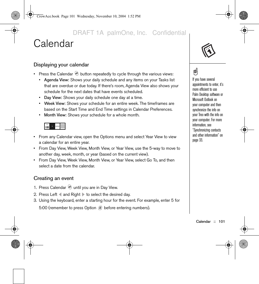 Calendar   ::   101Calendar Displaying your calendar• Press the Calendar   button repeatedly to cycle through the various views:•Agenda View: Shows your daily schedule and any items on your Tasks list that are overdue or due today. If there’s room, Agenda View also shows your schedule for the next dates that have events scheduled.•Day View: Shows your daily schedule one day at a time.•Week View: Shows your schedule for an entire week. The timeframes are based on the Start Time and End Time settings in Calendar Preferences.•Month View: Shows your schedule for a whole month.• From any Calendar view, open the Options menu and select Year View to view a calendar for an entire year.• From Day View, Week View, Month View, or Year View, use the 5-way to move to another day, week, month, or year (based on the current view).• From Day View, Week View, Month View, or Year View, select Go To, and then select a date from the calendar.Creating an event1. Press Calendar   until you are in Day View.2. Press Left   and Right   to select the desired day.3. Using the keyboard, enter a starting hour for the event. For example, enter 5 for 5:00 (remember to press Option   before entering numbers).If you have several appointments to enter, it’s more efficient to use Palm Desktop software or Microsoft Outlook on your computer and then synchronize the info on your Treo with the info on your computer. For more information, see “Synchronizing contacts and other information” on page 33.CrowAce.book  Page 101  Wednesday, November 10, 2004  1:52 PMDRAFT 1A  palmOne, Inc.   Confidential