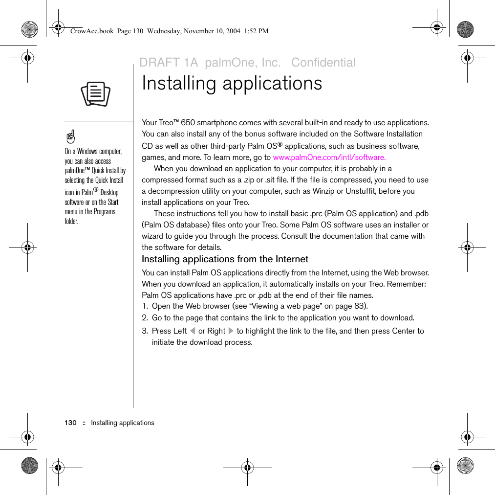 130   ::   Installing applicationsInstalling applicationsYour Treo™ 650 smartphone comes with several built-in and ready to use applications. You can also install any of the bonus software included on the Software Installation CD as well as other third-party Palm OS® applications, such as business software, games, and more. To learn more, go to www.palmOne.com/intl/software.When you download an application to your computer, it is probably in a compressed format such as a .zip or .sit file. If the file is compressed, you need to use a decompression utility on your computer, such as Winzip or Unstuffit, before you install applications on your Treo. These instructions tell you how to install basic .prc (Palm OS application) and .pdb (Palm OS database) files onto your Treo. Some Palm OS software uses an installer or wizard to guide you through the process. Consult the documentation that came with the software for details.Installing applications from the InternetYou can install Palm OS applications directly from the Internet, using the Web browser. When you download an application, it automatically installs on your Treo. Remember: Palm OS applications have .prc or .pdb at the end of their file names.1. Open the Web browser (see “Viewing a web page” on page 83).2. Go to the page that contains the link to the application you want to download.3. Press Left   or Right   to highlight the link to the file, and then press Center to initiate the download process.On a Windows computer, you can also access palmOne™ Quick Install by selecting the Quick Install icon in Palm®Desktop software or on the Start menu in the Programs folder.CrowAce.book  Page 130  Wednesday, November 10, 2004  1:52 PMDRAFT 1A  palmOne, Inc.   Confidential