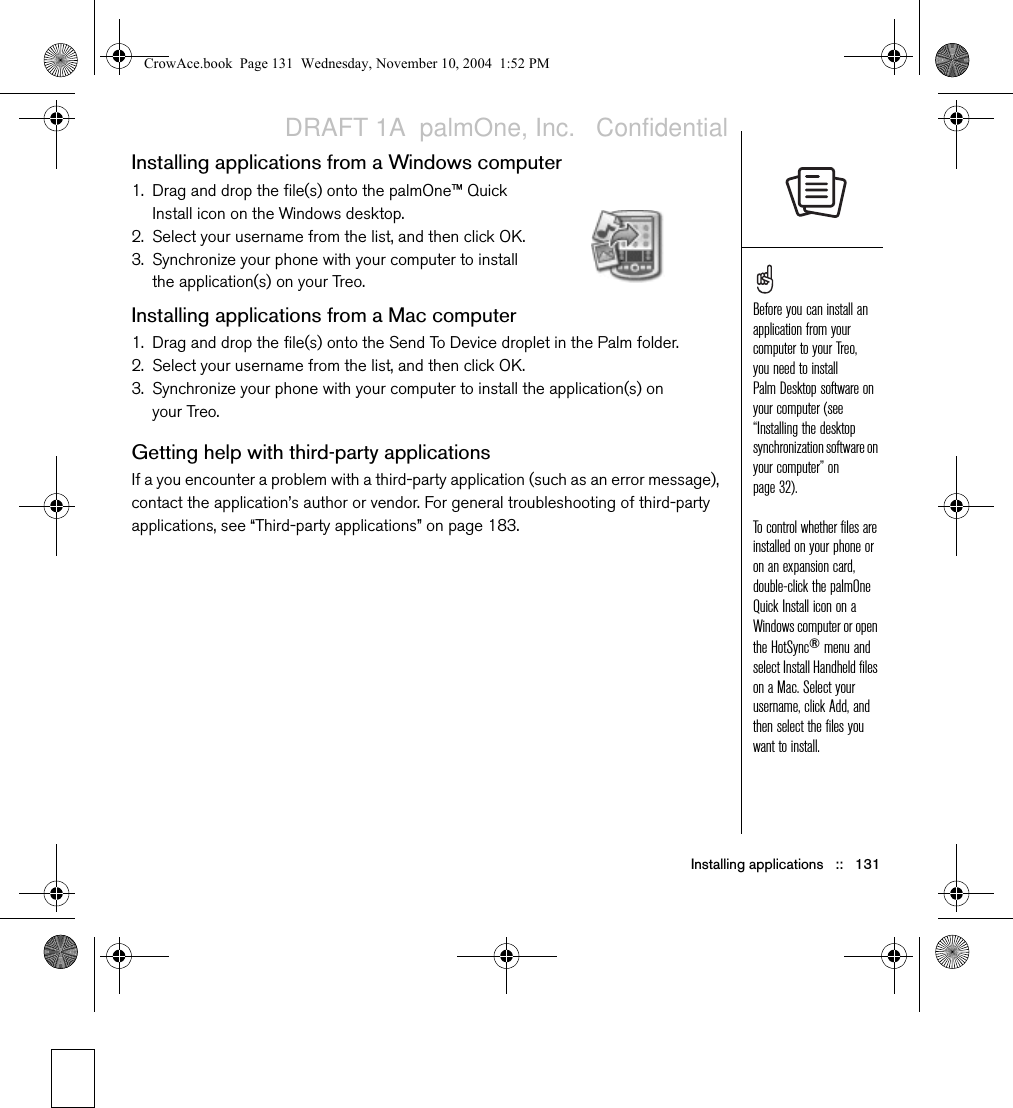 Installing applications   ::   131Installing applications from a Windows computer1. Drag and drop the file(s) onto the palmOne™ Quick Install icon on the Windows desktop.2. Select your username from the list, and then click OK.3. Synchronize your phone with your computer to install the application(s) on your Treo.Installing applications from a Mac computer1. Drag and drop the file(s) onto the Send To Device droplet in the Palm folder.2. Select your username from the list, and then click OK.3. Synchronize your phone with your computer to install the application(s) on your Treo.Getting help with third-party applicationsIf a you encounter a problem with a third-party application (such as an error message), contact the application’s author or vendor. For general troubleshooting of third-party applications, see “Third-party applications” on page 183.Before you can install an application from your computer to your Treo, you need to install Palm Desktop software on your computer (see “Installing the desktop synchronization software on your computer” on page 32).To control whether files are installed on your phone or on an expansion card, double-click the palmOne Quick Install icon on a Windows computer or open the HotSync® menu and select Install Handheld files on a Mac. Select your username, click Add, and then select the files you want to install.CrowAce.book  Page 131  Wednesday, November 10, 2004  1:52 PMDRAFT 1A  palmOne, Inc.   Confidential