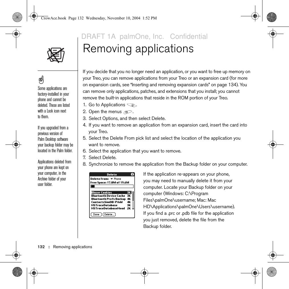 132   ::   Removing applicationsRemoving applications If you decide that you no longer need an application, or you want to free up memory on your Treo, you can remove applications from your Treo or an expansion card (for more on expansion cards, see “Inserting and removing expansion cards” on page 134). You can remove only applications, patches, and extensions that you install; you cannot remove the built-in applications that reside in the ROM portion of your Treo.1. Go to Applications  . 2. Open the menus  .3. Select Options, and then select Delete.4. If you want to remove an application from an expansion card, insert the card into your Treo.5. Select the Delete From pick list and select the location of the application you want to remove.6. Select the application that you want to remove.7. Select Delete.8. Synchronize to remove the application from the Backup folder on your computer.Some applications are factory-installed in your phone and cannot be deleted. These are listed with a Lock icon next to them.If you upgraded from a previous version of Palm Desktop software your backup folder may be located in the Palm folder.Applications deleted from your phone are kept on your computer, in the Archive folder of your user folder.If the application re-appears on your phone, you may need to manually delete it from your computer. Locate your Backup folder on your computer (Windows: C:\Program Files\palmOne\username; Mac: Mac HD\Applications\palmOne\Users\username). If you find a .prc or .pdb file for the application you just removed, delete the file from the Backup folder.CrowAce.book  Page 132  Wednesday, November 10, 2004  1:52 PMDRAFT 1A  palmOne, Inc.   Confidential