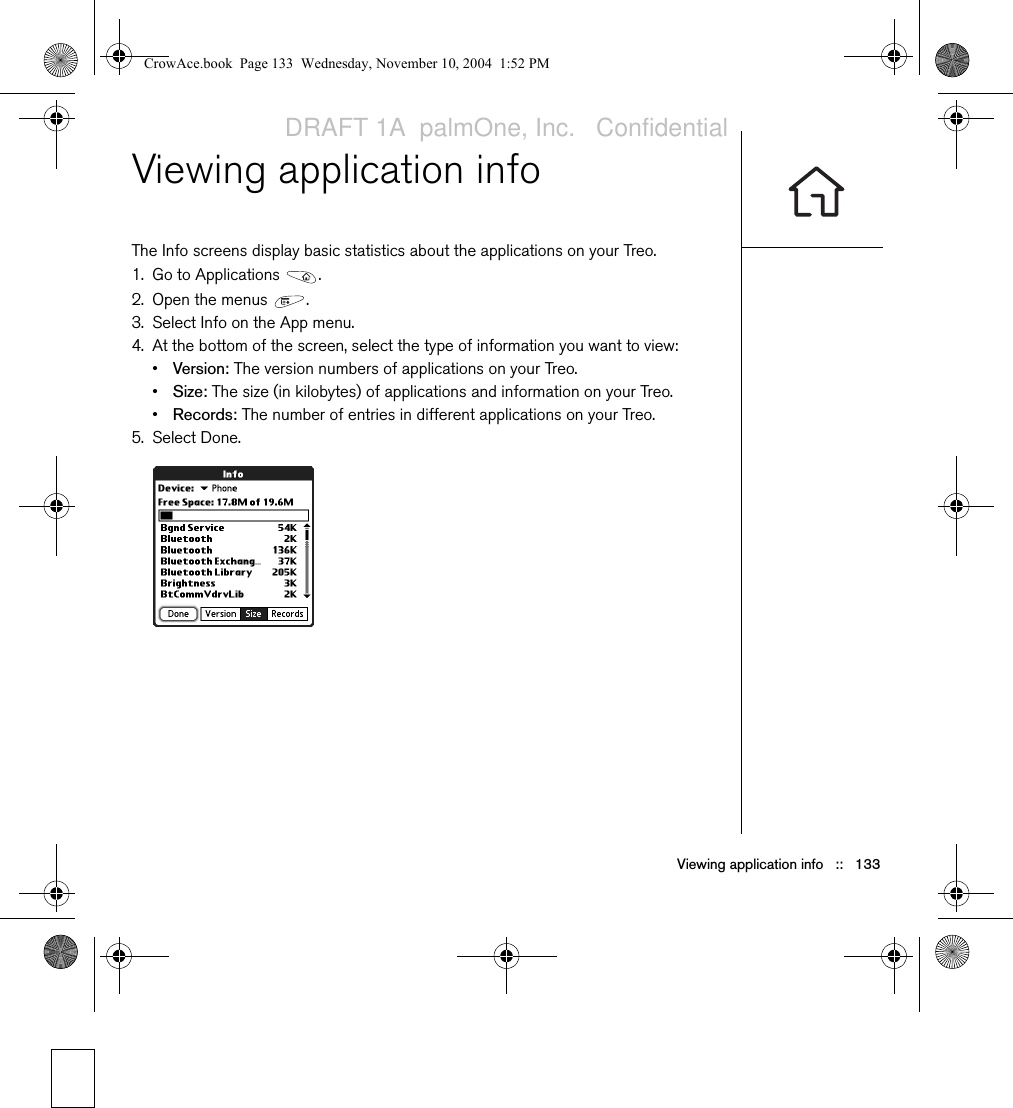 Viewing application info   ::   133Viewing application infoThe Info screens display basic statistics about the applications on your Treo.1. Go to Applications  .2. Open the menus  .3. Select Info on the App menu.4. At the bottom of the screen, select the type of information you want to view:•Version: The version numbers of applications on your Treo.•Size: The size (in kilobytes) of applications and information on your Treo.•Records: The number of entries in different applications on your Treo.5. Select Done.CrowAce.book  Page 133  Wednesday, November 10, 2004  1:52 PMDRAFT 1A  palmOne, Inc.   Confidential