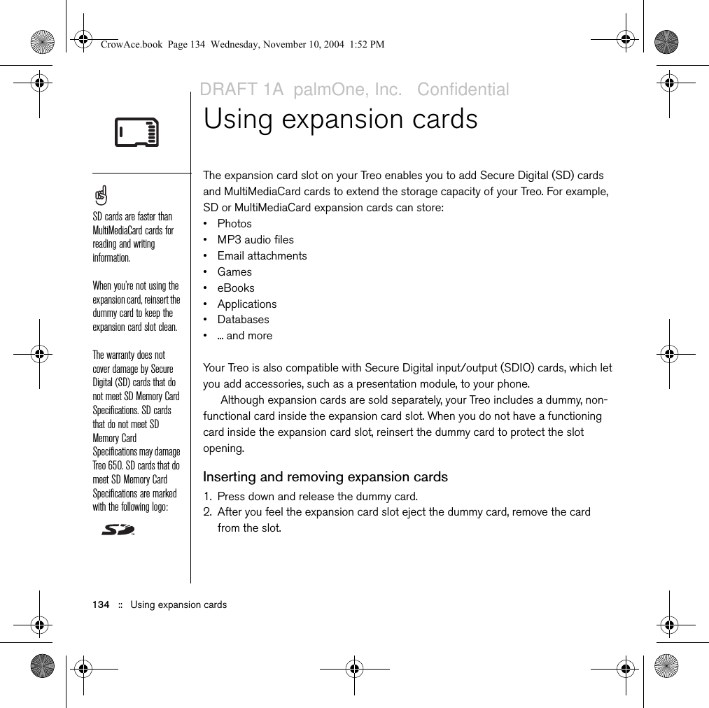 134   ::   Using expansion cardsUsing expansion cardsThe expansion card slot on your Treo enables you to add Secure Digital (SD) cards and MultiMediaCard cards to extend the storage capacity of your Treo. For example, SD or MultiMediaCard expansion cards can store:• Photos• MP3 audio files• Email attachments•Games• eBooks• Applications• Databases•... and moreYour Treo is also compatible with Secure Digital input/output (SDIO) cards, which let you add accessories, such as a presentation module, to your phone. Although expansion cards are sold separately, your Treo includes a dummy, non-functional card inside the expansion card slot. When you do not have a functioning card inside the expansion card slot, reinsert the dummy card to protect the slot opening. Inserting and removing expansion cards1. Press down and release the dummy card.2. After you feel the expansion card slot eject the dummy card, remove the card from the slot.SD cards are faster than MultiMediaCard cards for reading and writing information.When you’re not using the expansion card, reinsert the dummy card to keep the expansion card slot clean.The warranty does not cover damage by Secure Digital (SD) cards that do not meet SD Memory Card Specifications. SD cards that do not meet SD Memory Card Specifications may damage Treo 650. SD cards that do meet SD Memory Card Specifications are marked with the following logo: CrowAce.book  Page 134  Wednesday, November 10, 2004  1:52 PMDRAFT 1A  palmOne, Inc.   Confidential