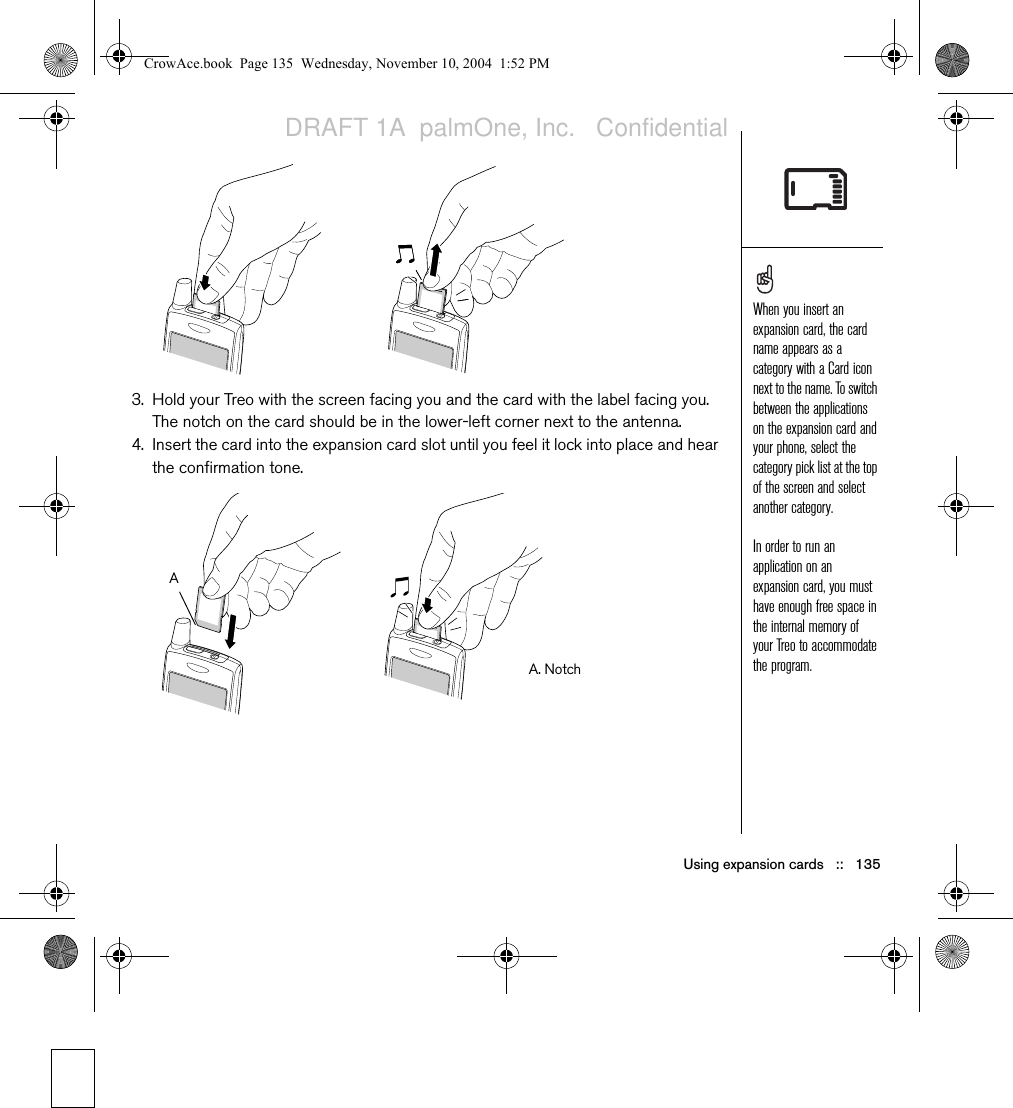 Using expansion cards   ::   1353. Hold your Treo with the screen facing you and the card with the label facing you. The notch on the card should be in the lower-left corner next to the antenna.4. Insert the card into the expansion card slot until you feel it lock into place and hear the confirmation tone. When you insert an expansion card, the card name appears as a category with a Card icon next to the name. To switch between the applications on the expansion card and your phone, select the category pick list at the top of the screen and select another category. In order to run an application on an expansion card, you must have enough free space in the internal memory of your Treo to accommodate the program.A. NotchACrowAce.book  Page 135  Wednesday, November 10, 2004  1:52 PMDRAFT 1A  palmOne, Inc.   Confidential