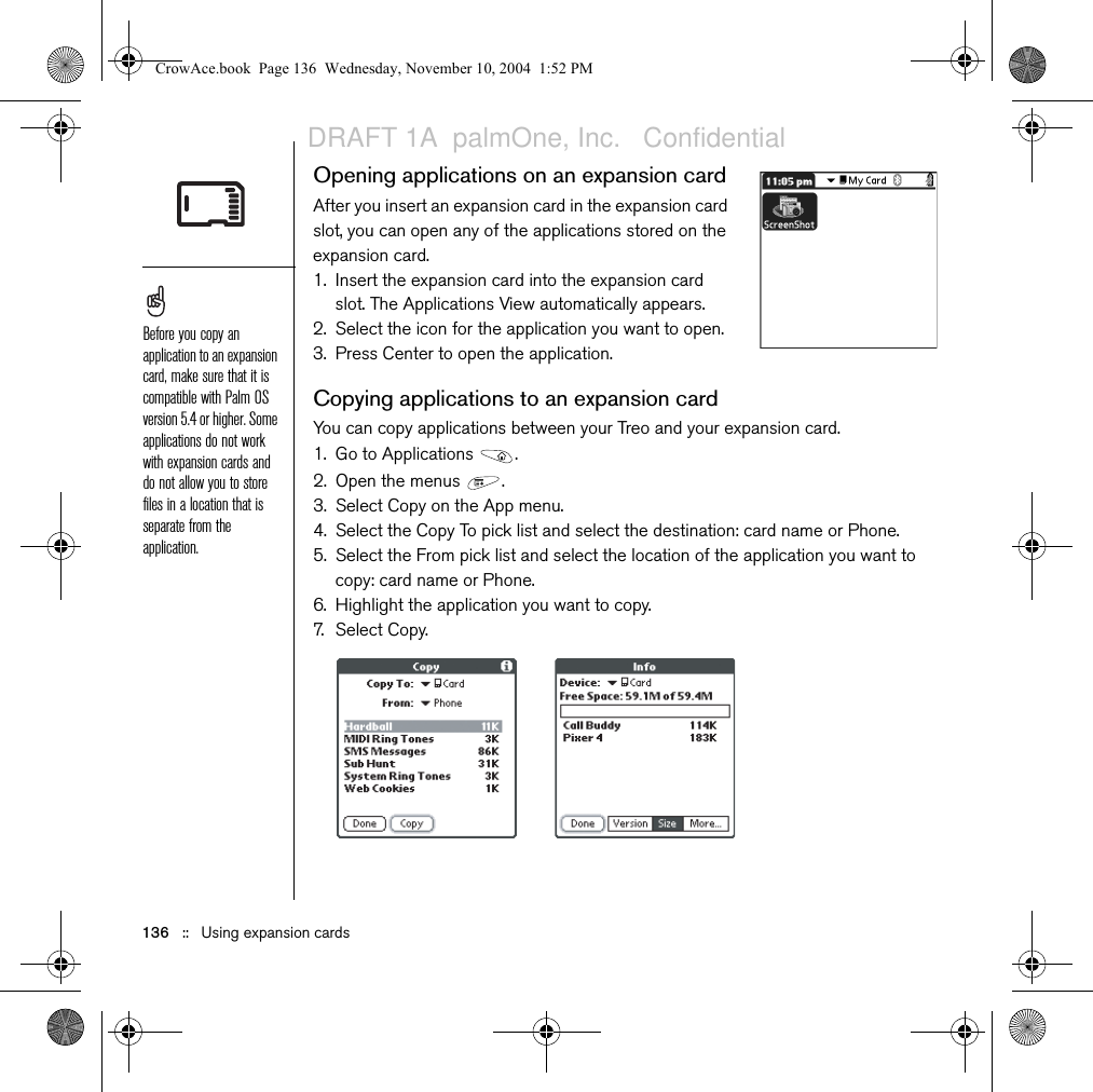 136   ::   Using expansion cardsOpening applications on an expansion cardAfter you insert an expansion card in the expansion card slot, you can open any of the applications stored on the expansion card.1. Insert the expansion card into the expansion card slot. The Applications View automatically appears.2. Select the icon for the application you want to open.3. Press Center to open the application.Copying applications to an expansion cardYou can copy applications between your Treo and your expansion card.1. Go to Applications  . 2. Open the menus  .3. Select Copy on the App menu.4. Select the Copy To pick list and select the destination: card name or Phone.5. Select the From pick list and select the location of the application you want to copy: card name or Phone.6. Highlight the application you want to copy.7. Select Copy.Before you copy an application to an expansion card, make sure that it is compatible with Palm OS version 5.4 or higher. Some applications do not work with expansion cards and do not allow you to store files in a location that is separate from the application.CrowAce.book  Page 136  Wednesday, November 10, 2004  1:52 PMDRAFT 1A  palmOne, Inc.   Confidential