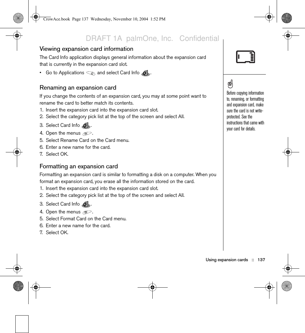 Using expansion cards   ::   137Viewing expansion card informationThe Card Info application displays general information about the expansion card that is currently in the expansion card slot.• Go to Applications   and select Card Info  . Renaming an expansion cardIf you change the contents of an expansion card, you may at some point want to rename the card to better match its contents.1. Insert the expansion card into the expansion card slot. 2. Select the category pick list at the top of the screen and select All.3. Select Card Info  .4. Open the menus  .5. Select Rename Card on the Card menu.6. Enter a new name for the card.7. S e l e ct  O K.Formatting an expansion cardFormatting an expansion card is similar to formatting a disk on a computer. When you format an expansion card, you erase all the information stored on the card.1. Insert the expansion card into the expansion card slot. 2. Select the category pick list at the top of the screen and select All.3. Select Card Info  .4. Open the menus  .5. Select Format Card on the Card menu.6. Enter a new name for the card.7. S e l e ct  O K.Before copying information to, renaming, or formatting and expansion card, make sure the card is not write-protected. See the instructions that came with your card for details.CrowAce.book  Page 137  Wednesday, November 10, 2004  1:52 PMDRAFT 1A  palmOne, Inc.   Confidential