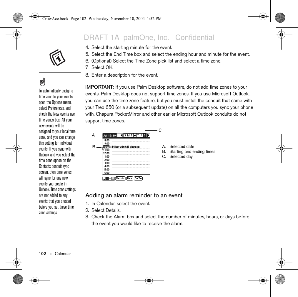 102   ::   Calendar4. Select the starting minute for the event.5. Select the End Time box and select the ending hour and minute for the event.6. (Optional) Select the Time Zone pick list and select a time zone.7. Select OK. 8. Enter a description for the event.IMPORTANT: If you use Palm Desktop software, do not add time zones to your events. Palm Desktop does not support time zones. If you use Microsoft Outlook, you can use the time zone feature, but you must install the conduit that came with your Treo 650 (or a subsequent update) on all the computers you sync your phone with. Chapura PocketMirror and other earlier Microsoft Outlook conduits do not support time zones. Adding an alarm reminder to an event1. In Calendar, select the event.2. Select Details.3. Check the Alarm box and select the number of minutes, hours, or days before the event you would like to receive the alarm.To automatically assign a time zone to your events, open the Options menu, select Preferences, and check the New events use time zones box. All your new events will be assigned to your local time zone, and you can change this setting for individual events. If you sync with Outlook and you select the time zone option on the Contacts conduit sync screen, then time zones will sync for any new events you create in Outlook. Time zone settings are not added to any events that you created before you set these time zone settings.A. Selected dateB. Starting and ending timesC. Selected dayCABCrowAce.book  Page 102  Wednesday, November 10, 2004  1:52 PMDRAFT 1A  palmOne, Inc.   Confidential