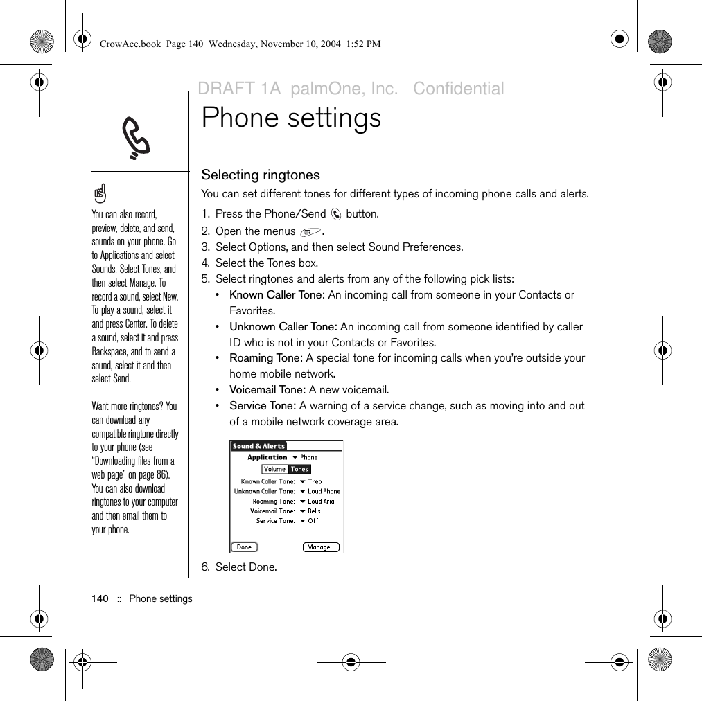 140   ::   Phone settingsPhone settingsSelecting ringtonesYou can set different tones for different types of incoming phone calls and alerts.1. Press the Phone/Send   button.2. Open the menus  .3. Select Options, and then select Sound Preferences.4. Select the Tones box.5. Select ringtones and alerts from any of the following pick lists: •Known Caller Tone: An incoming call from someone in your Contacts or Favorites.•Unknown Caller Tone: An incoming call from someone identified by caller ID who is not in your Contacts or Favorites. •Roaming Tone: A special tone for incoming calls when you’re outside your home mobile network.•Voicemail Tone: A new voicemail.•Service Tone: A warning of a service change, such as moving into and out of a mobile network coverage area. 6. Select Done.You can also record, preview, delete, and send, sounds on your phone. Go to Applications and select Sounds. Select Tones, and then select Manage. To record a sound, select New. To play a sound, select it and press Center. To delete a sound, select it and press Backspace, and to send a sound, select it and then select Send. Want more ringtones? You can download any compatible ringtone directly to your phone (see “Downloading files from a web page” on page 86). You can also download ringtones to your computer and then email them to your phone.CrowAce.book  Page 140  Wednesday, November 10, 2004  1:52 PMDRAFT 1A  palmOne, Inc.   Confidential