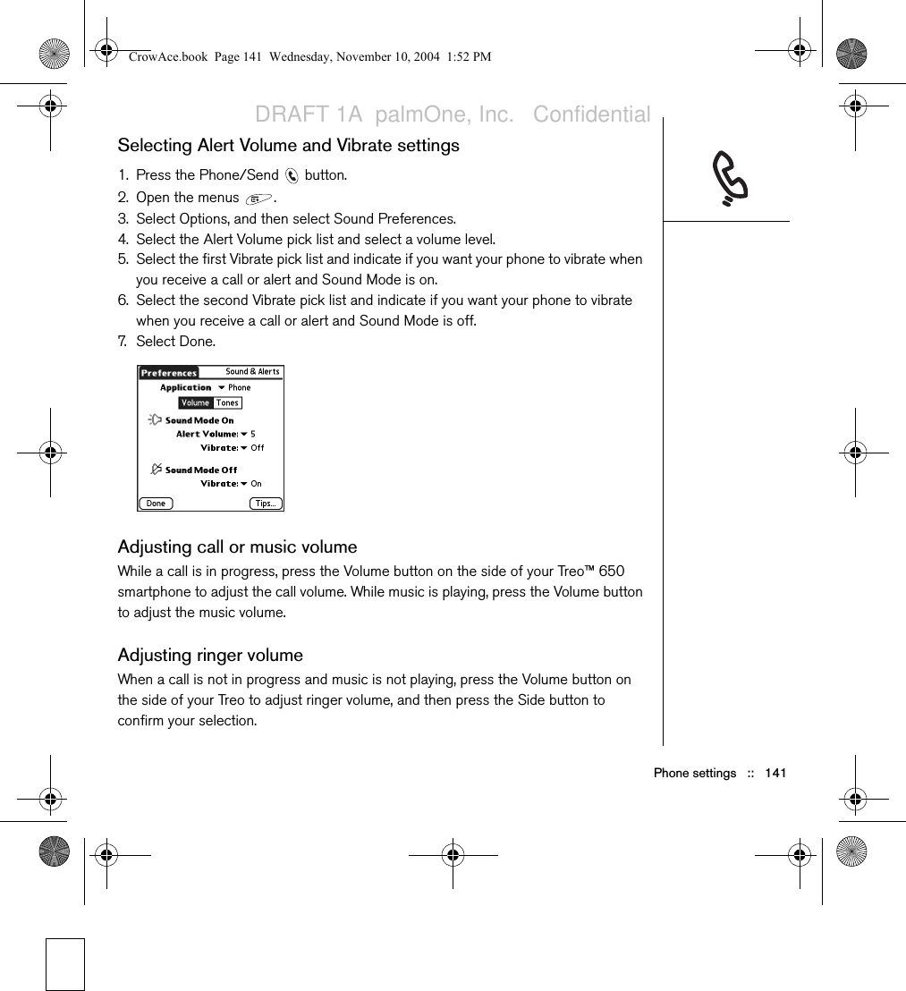 Phone settings   ::   141Selecting Alert Volume and Vibrate settings1. Press the Phone/Send   button.2. Open the menus  .3. Select Options, and then select Sound Preferences.4. Select the Alert Volume pick list and select a volume level. 5. Select the first Vibrate pick list and indicate if you want your phone to vibrate when you receive a call or alert and Sound Mode is on.6. Select the second Vibrate pick list and indicate if you want your phone to vibrate when you receive a call or alert and Sound Mode is off.7. Select Done.Adjusting call or music volumeWhile a call is in progress, press the Volume button on the side of your Treo™ 650 smartphone to adjust the call volume. While music is playing, press the Volume button to adjust the music volume.Adjusting ringer volumeWhen a call is not in progress and music is not playing, press the Volume button on the side of your Treo to adjust ringer volume, and then press the Side button to confirm your selection.CrowAce.book  Page 141  Wednesday, November 10, 2004  1:52 PMDRAFT 1A  palmOne, Inc.   Confidential