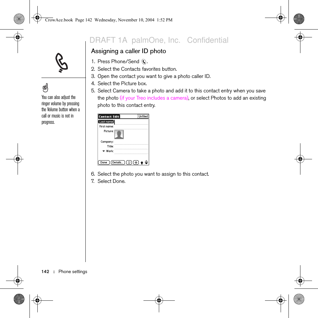 142   ::   Phone settingsAssigning a caller ID photo1. Press Phone/Send  .2. Select the Contacts favorites button. 3. Open the contact you want to give a photo caller ID.4. Select the Picture box.5. Select Camera to take a photo and add it to this contact entry when you save the photo (if your Treo includes a camera), or select Photos to add an existing photo to this contact entry.6. Select the photo you want to assign to this contact. 7. Sel e c t  D o n e.You can also adjust the ringer volume by pressing the Volume button when a call or music is not in progress.CrowAce.book  Page 142  Wednesday, November 10, 2004  1:52 PMDRAFT 1A  palmOne, Inc.   Confidential