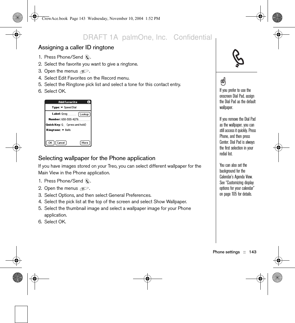 Phone settings   ::   143Assigning a caller ID ringtone1. Press Phone/Send  .2. Select the favorite you want to give a ringtone.3. Open the menus  .4. Select Edit Favorites on the Record menu.5. Select the Ringtone pick list and select a tone for this contact entry.6. Select OK.Selecting wallpaper for the Phone applicationIf you have images stored on your Treo, you can select different wallpaper for the Main View in the Phone application.1. Press Phone/Send  .2. Open the menus  .3. Select Options, and then select General Preferences.4. Select the pick list at the top of the screen and select Show Wallpaper.5. Select the thumbnail image and select a wallpaper image for your Phone application.6. Select OK.If you prefer to use the onscreen Dial Pad, assign the Dial Pad as the default wallpaper.If you remove the Dial Pad as the wallpaper, you can still access it quickly. Press Phone, and then press Center. Dial Pad is always the first selection in your redial list.You can also set the background for the Calendar’s Agenda View. See “Customizing display options for your calendar” on page 105 for details.CrowAce.book  Page 143  Wednesday, November 10, 2004  1:52 PMDRAFT 1A  palmOne, Inc.   Confidential