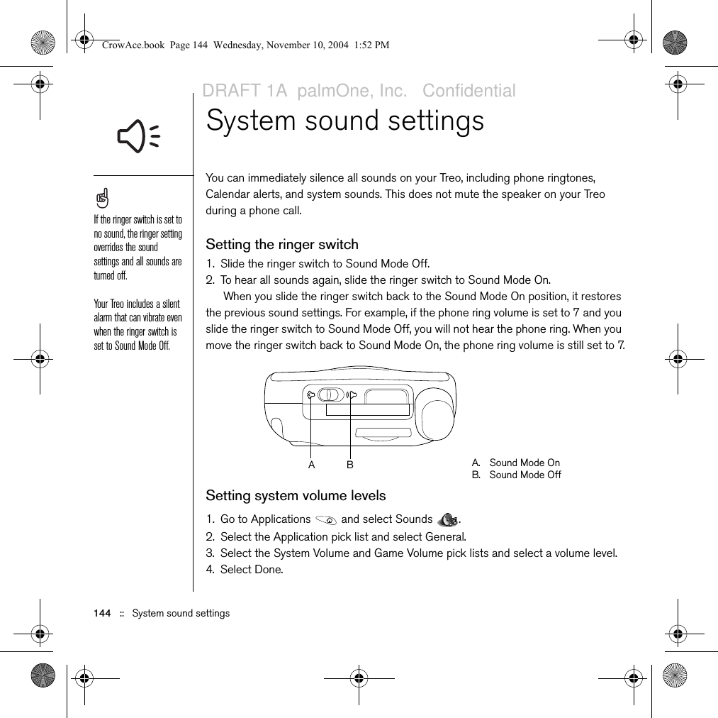 144   ::   System sound settingsSystem sound settings You can immediately silence all sounds on your Treo, including phone ringtones, Calendar alerts, and system sounds. This does not mute the speaker on your Treo during a phone call.Setting the ringer switch1. Slide the ringer switch to Sound Mode Off.2. To hear all sounds again, slide the ringer switch to Sound Mode On.When you slide the ringer switch back to the Sound Mode On position, it restores the previous sound settings. For example, if the phone ring volume is set to 7 and you slide the ringer switch to Sound Mode Off, you will not hear the phone ring. When you move the ringer switch back to Sound Mode On, the phone ring volume is still set to 7.Setting system volume levels1. Go to Applications   and select Sounds  .2. Select the Application pick list and select General.3. Select the System Volume and Game Volume pick lists and select a volume level.4. Select Done.If the ringer switch is set to no sound, the ringer setting overrides the sound settings and all sounds are turned off.Your Treo includes a silent alarm that can vibrate even when the ringer switch is set to Sound Mode Off. A. Sound Mode OnB. Sound Mode OffBACrowAce.book  Page 144  Wednesday, November 10, 2004  1:52 PMDRAFT 1A  palmOne, Inc.   Confidential
