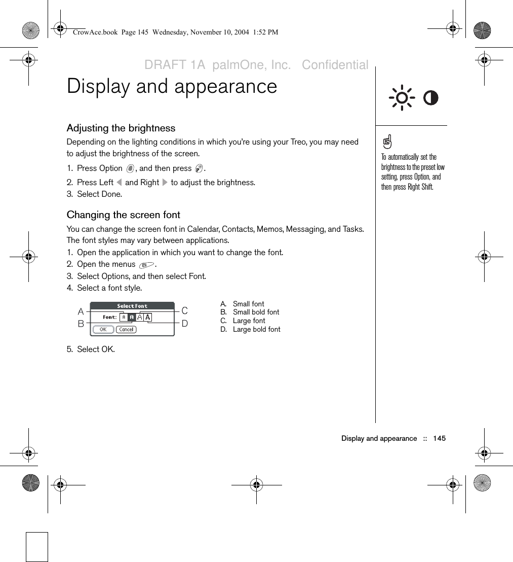 Display and appearance   ::   145Display and appearanceAdjusting the brightnessDepending on the lighting conditions in which you’re using your Treo, you may need to adjust the brightness of the screen. 1. Press Option  , and then press  . 2. Press Left   and Right   to adjust the brightness.3. Select Done.Changing the screen fontYou can change the screen font in Calendar, Contacts, Memos, Messaging, and Tasks. The font styles may vary between applications.1. Open the application in which you want to change the font.2. Open the menus  .3. Select Options, and then select Font.4. Select a font style.5. Select OK.To automatically set the brightness to the preset low setting, press Option, and then press Right Shift.A. Small fontB. Small bold fontC. Large fontD. Large bold fontCrowAce.book  Page 145  Wednesday, November 10, 2004  1:52 PMDRAFT 1A  palmOne, Inc.   Confidential