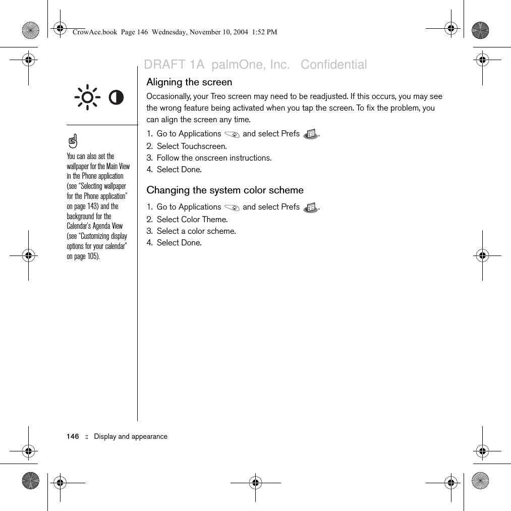 146   ::   Display and appearanceAligning the screenOccasionally, your Treo screen may need to be readjusted. If this occurs, you may see the wrong feature being activated when you tap the screen. To fix the problem, you can align the screen any time.1. Go to Applications   and select Prefs  . 2. Select Touchscreen.3. Follow the onscreen instructions.4. Select Done.Changing the system color scheme1. Go to Applications   and select Prefs  .2. Select Color Theme.3. Select a color scheme.4. Select Done.You can also set the wallpaper for the Main View in the Phone application (see “Selecting wallpaper for the Phone application” on page 143) and the background for the Calendar’s Agenda View (see “Customizing display options for your calendar” on page 105).CrowAce.book  Page 146  Wednesday, November 10, 2004  1:52 PMDRAFT 1A  palmOne, Inc.   Confidential