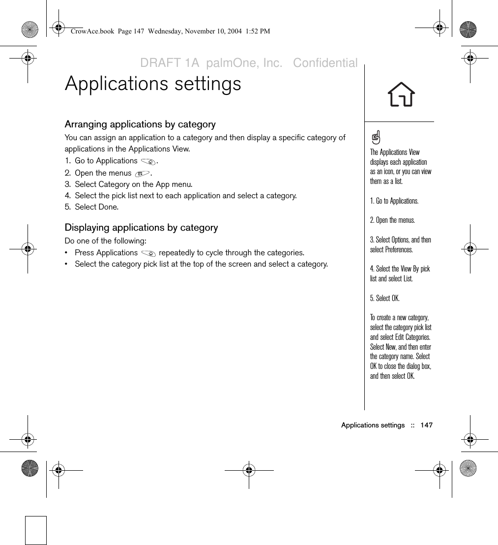 Applications settings   ::   147Applications settingsArranging applications by categoryYou can assign an application to a category and then display a specific category of applications in the Applications View. 1. Go to Applications  . 2. Open the menus  .3. Select Category on the App menu.4. Select the pick list next to each application and select a category.5. Select Done.Displaying applications by categoryDo one of the following:• Press Applications   repeatedly to cycle through the categories.• Select the category pick list at the top of the screen and select a category.The Applications View displays each application as an icon, or you can view them as a list.1. Go to Applications. 2. Open the menus.3. Select Options, and then select Preferences.4. Select the View By pick list and select List.5. Select OK.To create a new category, select the category pick list and select Edit Categories. Select New, and then enter the category name. Select OK to close the dialog box, and then select OK.CrowAce.book  Page 147  Wednesday, November 10, 2004  1:52 PMDRAFT 1A  palmOne, Inc.   Confidential