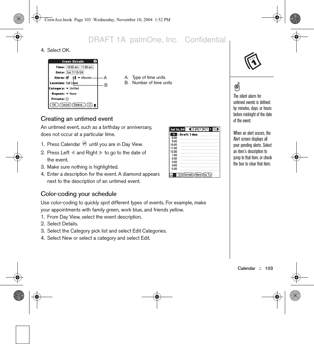 Calendar   ::   1034. Select OK.Creating an untimed eventAn untimed event, such as a birthday or anniversary, does not occur at a particular time. 1. Press Calendar   until you are in Day View. 2. Press Left   and Right   to go to the date of the event.3. Make sure nothing is highlighted.4. Enter a description for the event. A diamond appears next to the description of an untimed event.Color-coding your scheduleUse color-coding to quickly spot different types of events. For example, make your appointments with family green, work blue, and friends yellow.1. From Day View, select the event description.2. Select Details.3. Select the Category pick list and select Edit Categories.4. Select New or select a category and select Edit.A. Type of time unitsB. Number of time unitsABThe silent alarm for untimed events is defined by minutes, days, or hours before midnight of the date of the event.When an alert occurs, the Alert screen displays all your pending alerts. Select an item’s description to jump to that item, or check the box to clear that item.CrowAce.book  Page 103  Wednesday, November 10, 2004  1:52 PMDRAFT 1A  palmOne, Inc.   Confidential