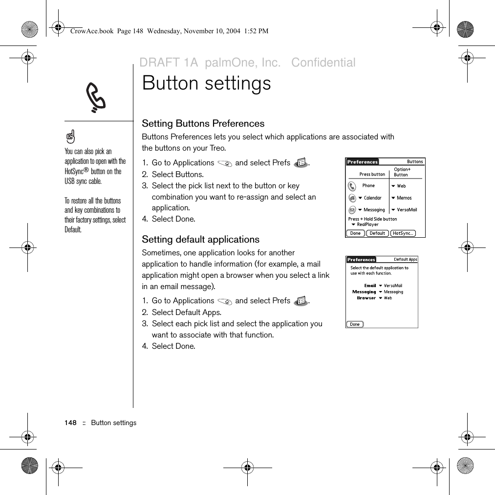 148   ::   Button settingsButton settingsSetting Buttons PreferencesButtons Preferences lets you select which applications are associated with the buttons on your Treo. 1. Go to Applications   and select Prefs  . 2. Select Buttons.3. Select the pick list next to the button or key combination you want to re-assign and select an application.4. Select Done.Setting default applicationsSometimes, one application looks for another application to handle information (for example, a mail application might open a browser when you select a link in an email message). 1. Go to Applications   and select Prefs  . 2. Select Default Apps.3. Select each pick list and select the application you want to associate with that function.4. Select Done.You can also pick an application to open with the HotSync® button on the USB sync cable.To restore all the buttons and key combinations to their factory settings, select Default.CrowAce.book  Page 148  Wednesday, November 10, 2004  1:52 PMDRAFT 1A  palmOne, Inc.   Confidential