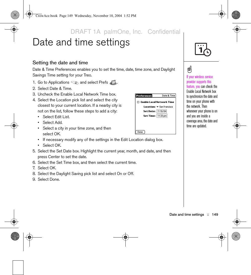 Date and time settings   ::   149Date and time settingsSetting the date and timeDate &amp; Time Preferences enables you to set the time, date, time zone, and Daylight Savings Time setting for your Treo. 1. Go to Applications   and select Prefs  . 2. Select Date &amp; Time.3. Uncheck the Enable Local Network Time box. 4. Select the Location pick list and select the city closest to your current location. If a nearby city is not on the list, follow these steps to add a city:• Select Edit List.• Select Add.• Select a city in your time zone, and then select OK.• If necessary modify any of the settings in the Edit Location dialog box.• Select OK.5. Select the Set Date box. Highlight the current year, month, and date, and then press Center to set the date.6. Select the Set Time box, and then select the current time.7. S e l e ct  O K.8. Select the Daylight Saving pick list and select On or Off.9. Select Done.If your wireless service provider supports this feature, you can check the Enable Local Network box to synchronize the date and time on your phone with the network. Then whenever your phone is on and you are inside a coverage area, the date and time are updated.CrowAce.book  Page 149  Wednesday, November 10, 2004  1:52 PMDRAFT 1A  palmOne, Inc.   Confidential