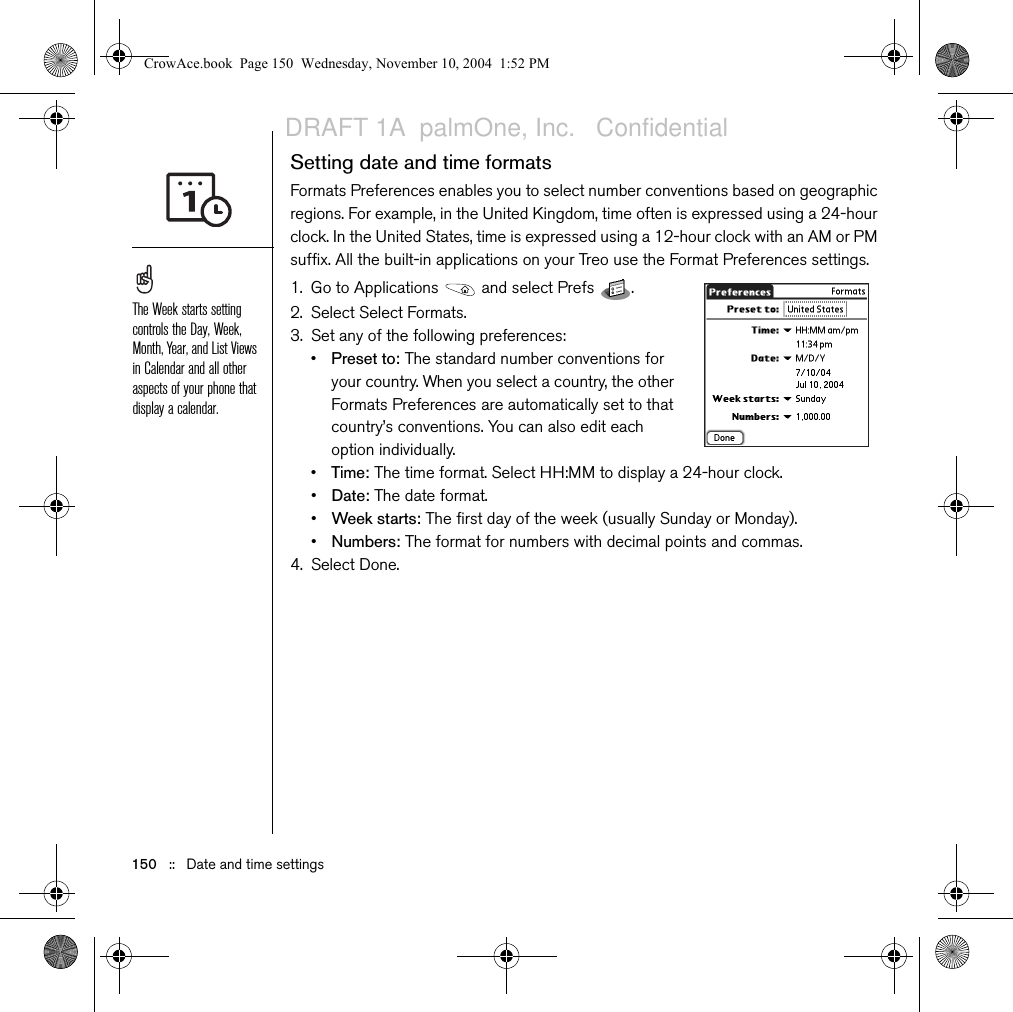 150   ::   Date and time settingsSetting date and time formatsFormats Preferences enables you to select number conventions based on geographic regions. For example, in the United Kingdom, time often is expressed using a 24-hour clock. In the United States, time is expressed using a 12-hour clock with an AM or PM suffix. All the built-in applications on your Treo use the Format Preferences settings. 1. Go to Applications   and select Prefs  . 2. Select Select Formats.3. Set any of the following preferences:•Preset to: The standard number conventions for your country. When you select a country, the other Formats Preferences are automatically set to that country’s conventions. You can also edit each option individually.•Time: The time format. Select HH:MM to display a 24-hour clock.•Date: The date format.•Week starts: The first day of the week (usually Sunday or Monday).•Numbers: The format for numbers with decimal points and commas.4. Select Done.The Week starts setting controls the Day, Week, Month, Year, and List Views in Calendar and all other aspects of your phone that display a calendar.CrowAce.book  Page 150  Wednesday, November 10, 2004  1:52 PMDRAFT 1A  palmOne, Inc.   Confidential