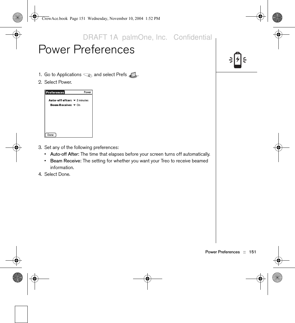 Power Preferences   ::   151Power Preferences1. Go to Applications   and select Prefs  . 2. Select Power.3. Set any of the following preferences:•Auto-off After: The time that elapses before your screen turns off automatically.•Beam Receive: The setting for whether you want your Treo to receive beamed information.4. Select Done.CrowAce.book  Page 151  Wednesday, November 10, 2004  1:52 PMDRAFT 1A  palmOne, Inc.   Confidential