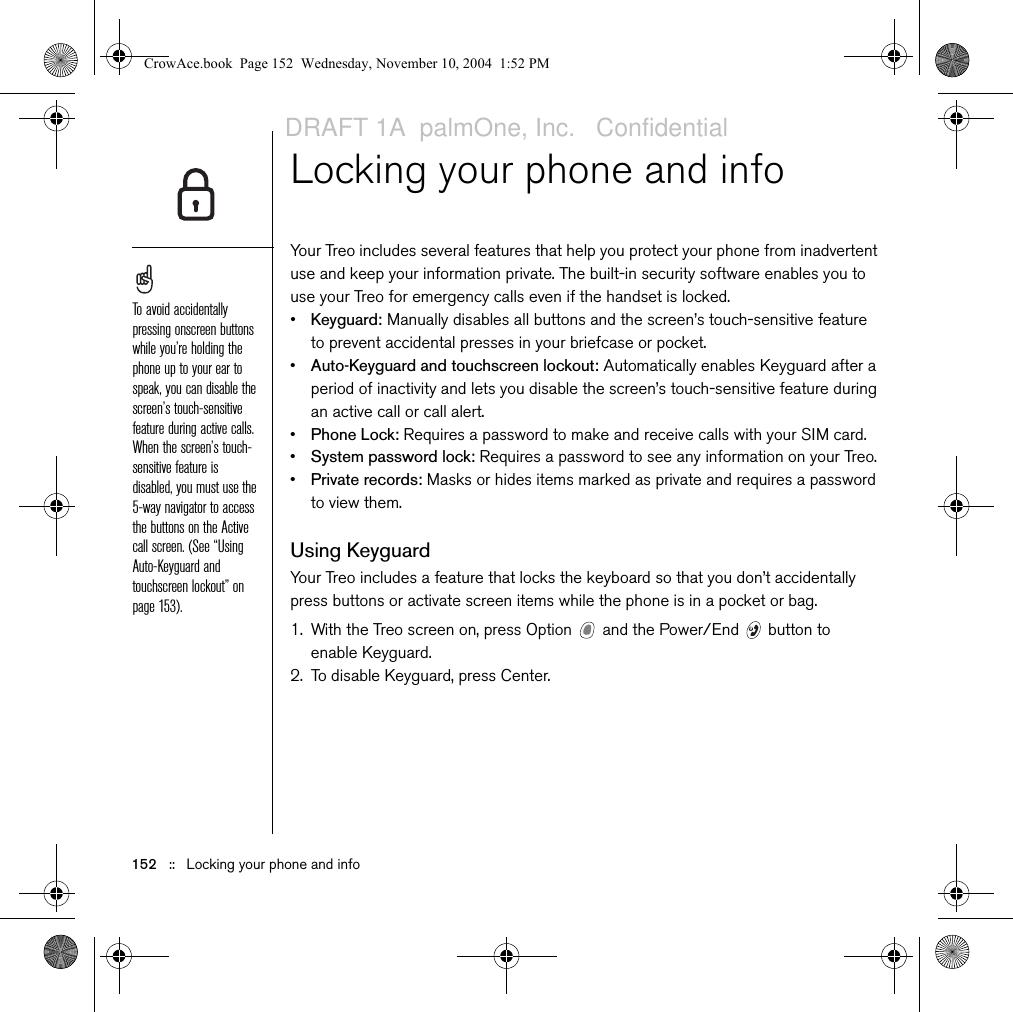 152   ::   Locking your phone and infoLocking your phone and infoYour Treo includes several features that help you protect your phone from inadvertent use and keep your information private. The built-in security software enables you to use your Treo for emergency calls even if the handset is locked.•Keyguard: Manually disables all buttons and the screen’s touch-sensitive feature to prevent accidental presses in your briefcase or pocket.•Auto-Keyguard and touchscreen lockout: Automatically enables Keyguard after a period of inactivity and lets you disable the screen’s touch-sensitive feature during an active call or call alert.•Phone Lock: Requires a password to make and receive calls with your SIM card.•System password lock: Requires a password to see any information on your Treo.•Private records: Masks or hides items marked as private and requires a password to view them.Using KeyguardYour Treo includes a feature that locks the keyboard so that you don’t accidentally press buttons or activate screen items while the phone is in a pocket or bag.1. With the Treo screen on, press Option   and the Power/End   button to enable Keyguard.2. To disable Keyguard, press Center.To avoid accidentally pressing onscreen buttons while you’re holding the phone up to your ear to speak, you can disable the screen’s touch-sensitive feature during active calls. When the screen’s touch-sensitive feature is disabled, you must use the 5-way navigator to access the buttons on the Active call screen. (See “Using Auto-Keyguard and touchscreen lockout” on page 153).CrowAce.book  Page 152  Wednesday, November 10, 2004  1:52 PMDRAFT 1A  palmOne, Inc.   Confidential