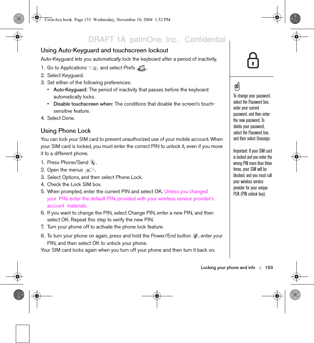 Locking your phone and info   ::   153Using Auto-Keyguard and touchscreen lockoutAuto-Keyguard lets you automatically lock the keyboard after a period of inactivity.1. Go to Applications   and select Prefs  . 2. Select Keyguard.3. Set either of the following preferences:•Auto-Keyguard: The period of inactivity that passes before the keyboard automatically locks.•Disable touchscreen when: The conditions that disable the screen’s touch-sensitive feature. 4. Select Done.Using Phone LockYou can lock your SIM card to prevent unauthorized use of your mobile account. When your SIM card is locked, you must enter the correct PIN to unlock it, even if you move it to a different phone. 1. Press Phone/Send  .2. Open the menus  .3. Select Options, and then select Phone Lock.4. Check the Lock SIM box.5. When prompted, enter the current PIN and select OK. Unless you changed your PIN, enter the default PIN, provided with your wireless service provider’s account materials. 6. If you want to change the PIN, select Change PIN, enter a new PIN, and then select OK. Repeat this step to verify the new PIN.7. Turn your phone off to activate the phone lock feature.8. To turn your phone on again, press and hold the Power/End button  , enter your PIN, and then select OK to unlock your phone.Your SIM card locks again when you turn off your phone and then turn it back on.To change your password, select the Password box, enter your current password, and then enter the new password. To delete your password, select the Password box, and then select Unassign.Important: If your SIM card is locked and you enter the wrong PIN more than three times, your SIM will be blocked, and you must call your wireless service provider for your unique PUK (PIN unlock key).CrowAce.book  Page 153  Wednesday, November 10, 2004  1:52 PMDRAFT 1A  palmOne, Inc.   Confidential