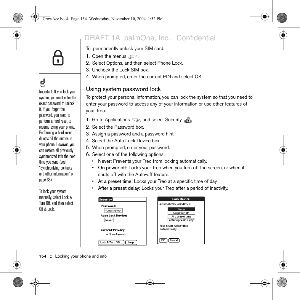 154   ::   Locking your phone and infoTo permanently unlock your SIM card:1. Open the menus  .2. Select Options, and then select Phone Lock.3. Uncheck the Lock SIM box.4. When prompted, enter the current PIN and select OK.Using system password lockTo protect your personal information, you can lock the system so that you need to enter your password to access any of your information or use other features of your Treo.1. Go to Applications   and select Security  . 2. Select the Password box.3. Assign a password and a password hint.4. Select the Auto Lock Device box.5. When prompted, enter your password.6. Select one of the following options:•Never: Prevents your Treo from locking automatically.•On power off: Locks your Treo when you turn off the screen, or when it shuts off with the Auto-off feature.•At a preset time: Locks your Treo at a specific time of day. •After a preset delay: Locks your Treo after a period of inactivity. Important: If you lock your system, you must enter the exact password to unlock it. If you forget the password, you need to perform a hard reset to resume using your phone. Performing a hard reset deletes all the entries in your phone. However, you can restore all previously synchronized info the next time you sync (see “Synchronizing contacts and other information” on page 33).To lock your system manually, select Lock &amp; Turn Off, and then select Off &amp; Lock.CrowAce.book  Page 154  Wednesday, November 10, 2004  1:52 PMDRAFT 1A  palmOne, Inc.   Confidential