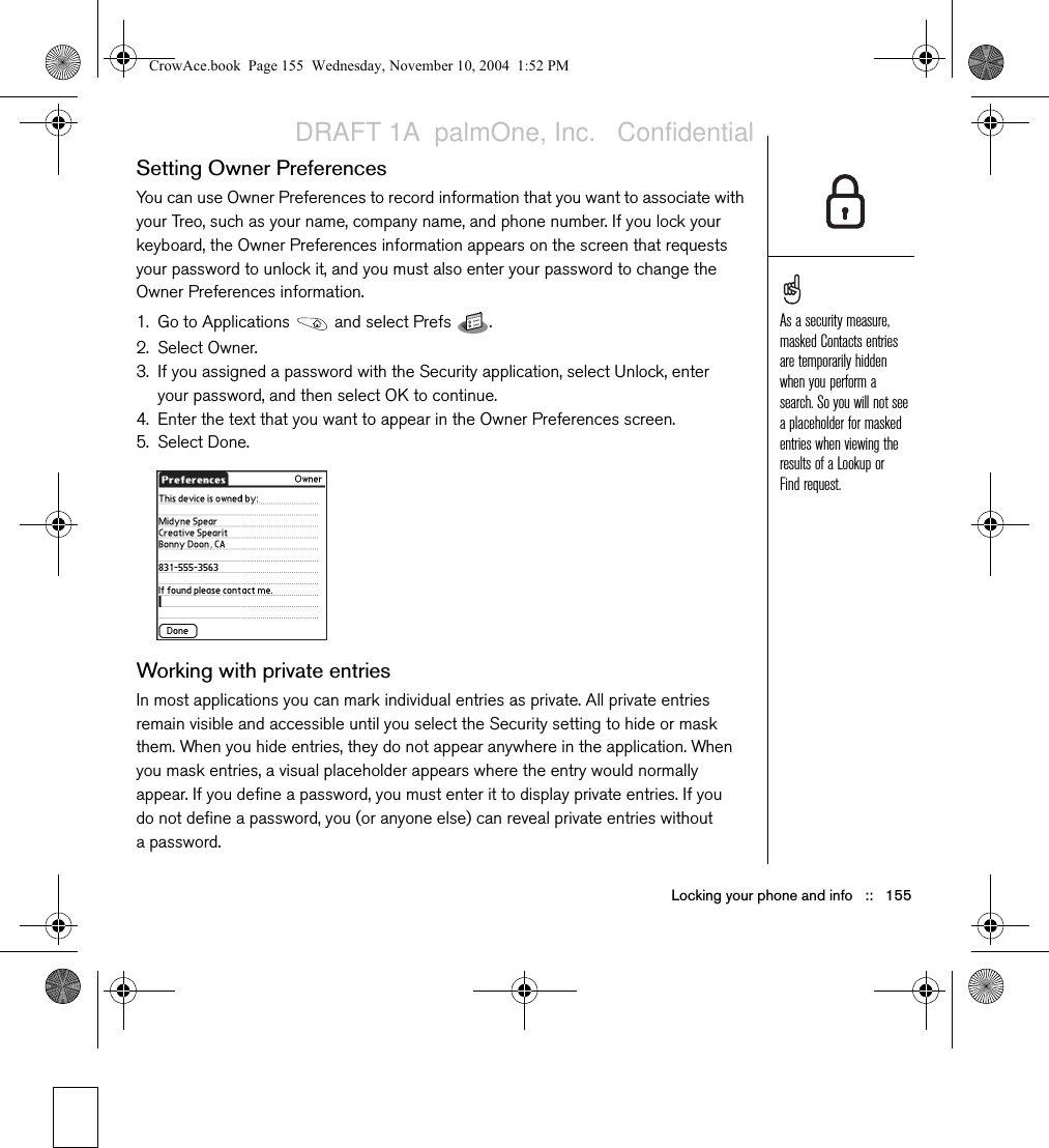 Locking your phone and info   ::   155Setting Owner PreferencesYou can use Owner Preferences to record information that you want to associate with your Treo, such as your name, company name, and phone number. If you lock your keyboard, the Owner Preferences information appears on the screen that requests your password to unlock it, and you must also enter your password to change the Owner Preferences information. 1. Go to Applications   and select Prefs  . 2. Select Owner.3. If you assigned a password with the Security application, select Unlock, enter your password, and then select OK to continue. 4. Enter the text that you want to appear in the Owner Preferences screen.5. Select Done.Working with private entriesIn most applications you can mark individual entries as private. All private entries remain visible and accessible until you select the Security setting to hide or mask them. When you hide entries, they do not appear anywhere in the application. When you mask entries, a visual placeholder appears where the entry would normally appear. If you define a password, you must enter it to display private entries. If you do not define a password, you (or anyone else) can reveal private entries without a password.As a security measure, masked Contacts entries are temporarily hidden when you perform a search. So you will not see a placeholder for masked entries when viewing the results of a Lookup or Find request.CrowAce.book  Page 155  Wednesday, November 10, 2004  1:52 PMDRAFT 1A  palmOne, Inc.   Confidential