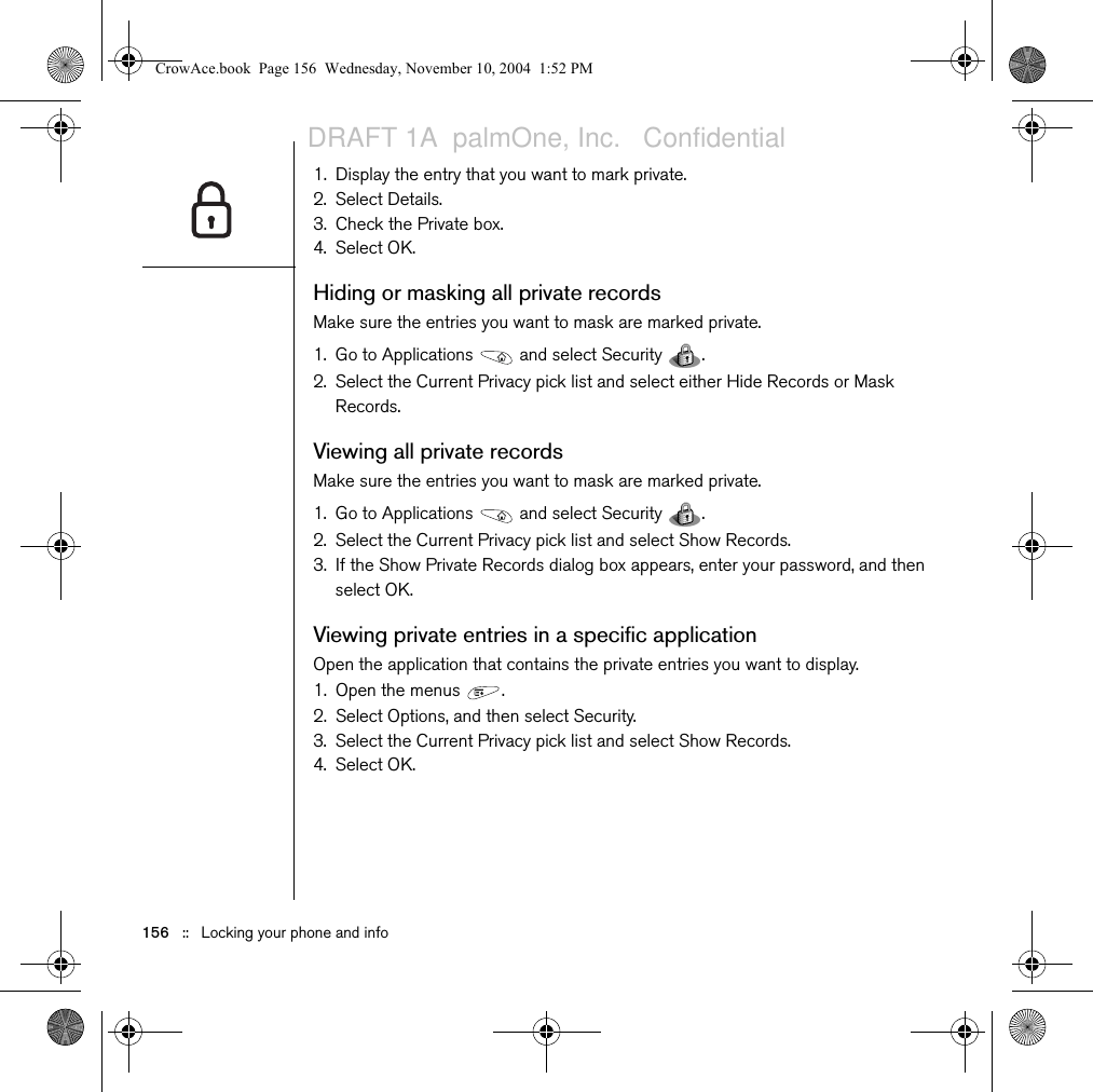 156   ::   Locking your phone and info1. Display the entry that you want to mark private. 2. Select Details. 3. Check the Private box.4. Select OK.Hiding or masking all private recordsMake sure the entries you want to mask are marked private. 1. Go to Applications   and select Security  . 2. Select the Current Privacy pick list and select either Hide Records or Mask Records.Viewing all private recordsMake sure the entries you want to mask are marked private. 1. Go to Applications   and select Security  . 2. Select the Current Privacy pick list and select Show Records.3. If the Show Private Records dialog box appears, enter your password, and then select OK.Viewing private entries in a specific applicationOpen the application that contains the private entries you want to display.1. Open the menus  .2. Select Options, and then select Security.3. Select the Current Privacy pick list and select Show Records.4. Select OK.CrowAce.book  Page 156  Wednesday, November 10, 2004  1:52 PMDRAFT 1A  palmOne, Inc.   Confidential