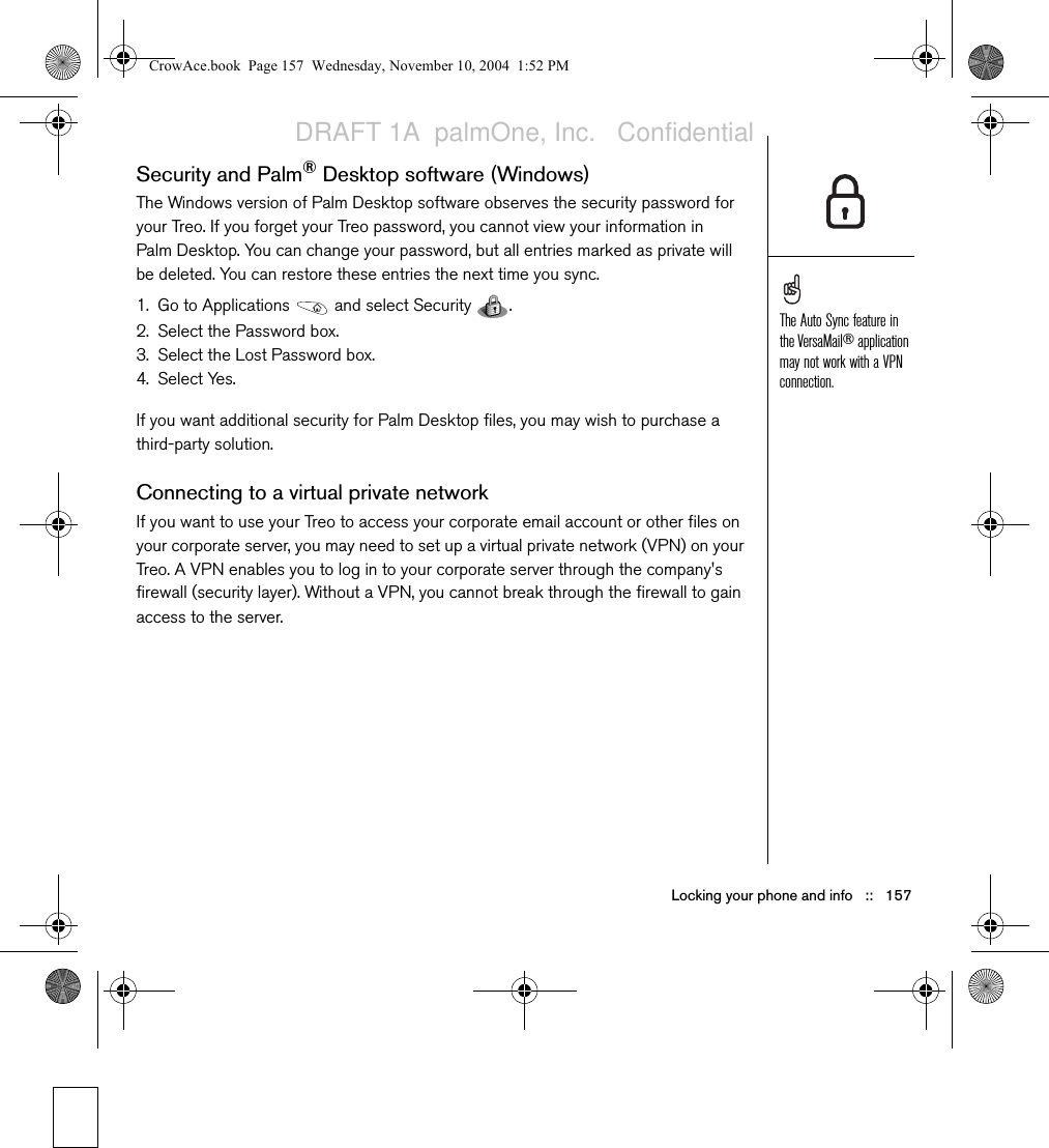 Locking your phone and info   ::   157Security and Palm®Desktop software (Windows)The Windows version of Palm Desktop software observes the security password for your Treo. If you forget your Treo password, you cannot view your information in Palm Desktop. You can change your password, but all entries marked as private will be deleted. You can restore these entries the next time you sync.1. Go to Applications   and select Security  . 2. Select the Password box.3. Select the Lost Password box.4. Select Yes.If you want additional security for Palm Desktop files, you may wish to purchase a third-party solution.Connecting to a virtual private networkIf you want to use your Treo to access your corporate email account or other files on your corporate server, you may need to set up a virtual private network (VPN) on your Treo. A VPN enables you to log in to your corporate server through the company&apos;s firewall (security layer). Without a VPN, you cannot break through the firewall to gain access to the server.The Auto Sync feature in the VersaMail® application may not work with a VPN connection. CrowAce.book  Page 157  Wednesday, November 10, 2004  1:52 PMDRAFT 1A  palmOne, Inc.   Confidential