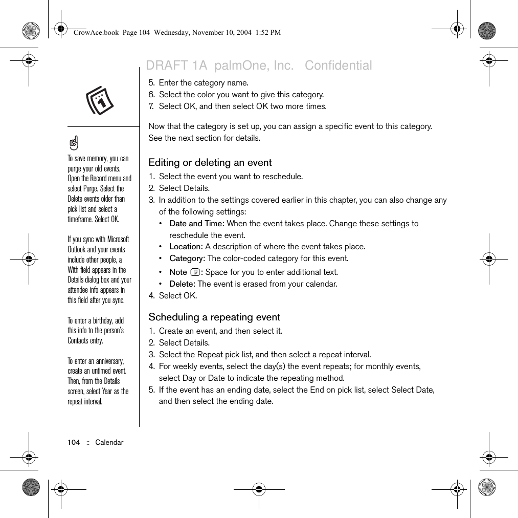 104   ::   Calendar5. Enter the category name.6. Select the color you want to give this category.7. Select OK, and then select OK two more times.Now that the category is set up, you can assign a specific event to this category. See the next section for details.Editing or deleting an event1. Select the event you want to reschedule.2. Select Details.3. In addition to the settings covered earlier in this chapter, you can also change any of the following settings: •Date and Time: When the event takes place. Change these settings to reschedule the event.•Location: A description of where the event takes place.•Category: The color-coded category for this event.•Note : Space for you to enter additional text.•Delete: The event is erased from your calendar.4. Select OK.Scheduling a repeating event1. Create an event, and then select it.2. Select Details.3. Select the Repeat pick list, and then select a repeat interval. 4. For weekly events, select the day(s) the event repeats; for monthly events, select Day or Date to indicate the repeating method.5. If the event has an ending date, select the End on pick list, select Select Date, and then select the ending date.To save memory, you can purge your old events. Open the Record menu and select Purge. Select the Delete events older than pick list and select a timeframe. Select OK.If you sync with Microsoft Outlook and your events include other people, a With field appears in the Details dialog box and your attendee info appears in this field after you sync.To enter a birthday, add this info to the person’s Contacts entry. To enter an anniversary, create an untimed event. Then, from the Details screen, select Year as the repeat interval.CrowAce.book  Page 104  Wednesday, November 10, 2004  1:52 PMDRAFT 1A  palmOne, Inc.   Confidential