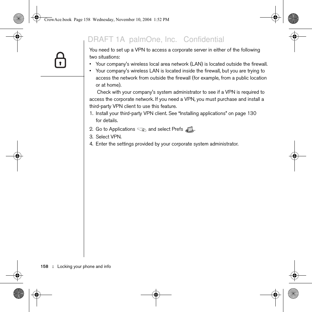 158   ::   Locking your phone and infoYou need to set up a VPN to access a corporate server in either of the following two situations:• Your company&apos;s wireless local area network (LAN) is located outside the firewall.• Your company&apos;s wireless LAN is located inside the firewall, but you are trying to access the network from outside the firewall (for example, from a public location or at home). Check with your company&apos;s system administrator to see if a VPN is required to access the corporate network. If you need a VPN, you must purchase and install a third-party VPN client to use this feature.1. Install your third-party VPN client. See “Installing applications” on page 130 for details.2. Go to Applications   and select Prefs  . 3. Select VPN.4. Enter the settings provided by your corporate system administrator.CrowAce.book  Page 158  Wednesday, November 10, 2004  1:52 PMDRAFT 1A  palmOne, Inc.   Confidential