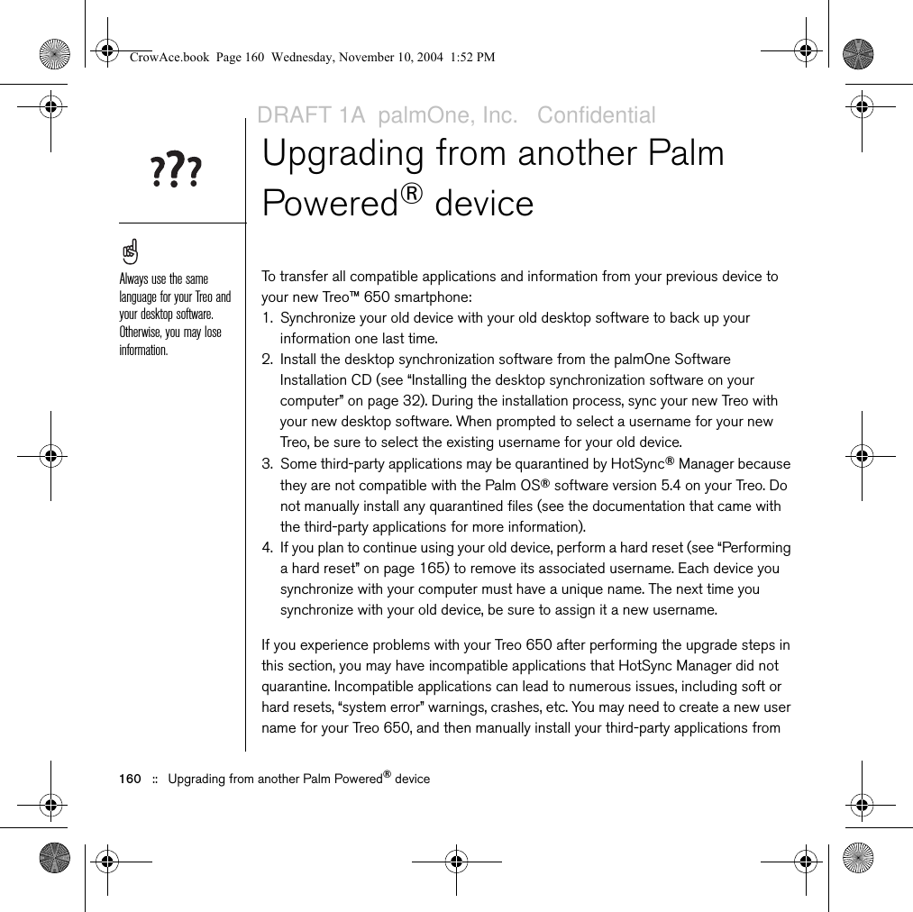 160   ::   Upgrading from another Palm Powered® deviceUpgrading from another Palm Powered® deviceTo transfer all compatible applications and information from your previous device to your new Treo™ 650 smartphone: 1. Synchronize your old device with your old desktop software to back up your information one last time. 2. Install the desktop synchronization software from the palmOne Software Installation CD (see “Installing the desktop synchronization software on your computer” on page 32). During the installation process, sync your new Treo with your new desktop software. When prompted to select a username for your new Treo, be sure to select the existing username for your old device.3. Some third-party applications may be quarantined by HotSync® Manager because they are not compatible with the Palm OS® software version 5.4 on your Treo. Do not manually install any quarantined files (see the documentation that came with the third-party applications for more information).4. If you plan to continue using your old device, perform a hard reset (see “Performing a hard reset” on page 165) to remove its associated username. Each device you synchronize with your computer must have a unique name. The next time you synchronize with your old device, be sure to assign it a new username.If you experience problems with your Treo 650 after performing the upgrade steps in this section, you may have incompatible applications that HotSync Manager did not quarantine. Incompatible applications can lead to numerous issues, including soft or hard resets, “system error” warnings, crashes, etc. You may need to create a new user name for your Treo 650, and then manually install your third-party applications from Always use the same language for your Treo and your desktop software. Otherwise, you may lose information.CrowAce.book  Page 160  Wednesday, November 10, 2004  1:52 PMDRAFT 1A  palmOne, Inc.   Confidential