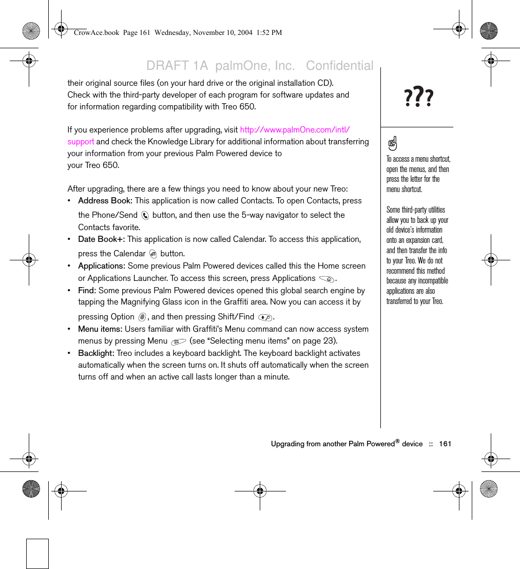 Upgrading from another Palm Powered® device   ::   161their original source files (on your hard drive or the original installation CD). Check with the third-party developer of each program for software updates and for information regarding compatibility with Treo 650.If you experience problems after upgrading, visit http://www.palmOne.com/intl/support and check the Knowledge Library for additional information about transferring your information from your previous Palm Powered device to your Treo 650.After upgrading, there are a few things you need to know about your new Treo:•Address Book: This application is now called Contacts. To open Contacts, press the Phone/Send   button, and then use the 5-way navigator to select the Contacts favorite.•Date Book+: This application is now called Calendar. To access this application, press the Calendar   button.•Applications: Some previous Palm Powered devices called this the Home screen or Applications Launcher. To access this screen, press Applications  .•Find: Some previous Palm Powered devices opened this global search engine by tapping the Magnifying Glass icon in the Graffiti area. Now you can access it by pressing Option  , and then pressing Shift/Find  .•Menu items: Users familiar with Graffiti’s Menu command can now access system menus by pressing Menu   (see “Selecting menu items” on page 23).•Backlight: Treo includes a keyboard backlight. The keyboard backlight activates automatically when the screen turns on. It shuts off automatically when the screen turns off and when an active call lasts longer than a minute.To access a menu shortcut, open the menus, and then press the letter for the menu shortcut.Some third-party utilities allow you to back up your old device’s information onto an expansion card, and then transfer the info to your Treo. We do not recommend this method because any incompatible applications are also transferred to your Treo. CrowAce.book  Page 161  Wednesday, November 10, 2004  1:52 PMDRAFT 1A  palmOne, Inc.   Confidential