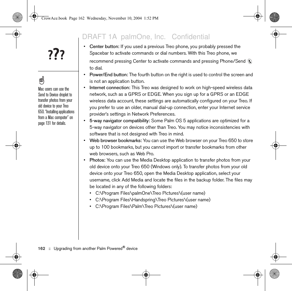 162   ::   Upgrading from another Palm Powered® device•Center button: If you used a previous Treo phone, you probably pressed the Spacebar to activate commands or dial numbers. With this Treo phone, we recommend pressing Center to activate commands and pressing Phone/Send   to dial.•Power/End button: The fourth button on the right is used to control the screen and is not an application button.•Internet connection: This Treo was designed to work on high-speed wireless data network, such as a GPRS or EDGE. When you sign up for a GPRS or an EDGE wireless data account, these settings are automatically configured on your Treo. If you prefer to use an older, manual dial-up connection, enter your Internet service provider’s settings in Network Preferences.•5-way navigator compatibility: Some Palm OS 5 applications are optimized for a 5-way navigator on devices other than Treo. You may notice inconsistencies with software that is not designed with Treo in mind. •Web browser bookmarks: You can use the Web browser on your Treo 650 to store up to 100 bookmarks, but you cannot import or transfer bookmarks from other web browsers, such as Web Pro.•Photos: You can use the Media Desktop application to transfer photos from your old device onto your Treo 650 (Windows only). To transfer photos from your old device onto your Treo 650, open the Media Desktop application, select your username, click Add Media and locate the files in the backup folder. The files may be located in any of the following folders: • C:\Program Files\palmOne\Treo Pictures\(user name)• C:\Program Files\Handspring\Treo Pictures\(user name)• C:\Program Files\Palm\Treo Pictures\(user name)Mac users can use the Send to Device droplet to transfer photos from your old device to your Treo 650. “Installing applications from a Mac computer” on page 131 for details.CrowAce.book  Page 162  Wednesday, November 10, 2004  1:52 PMDRAFT 1A  palmOne, Inc.   Confidential