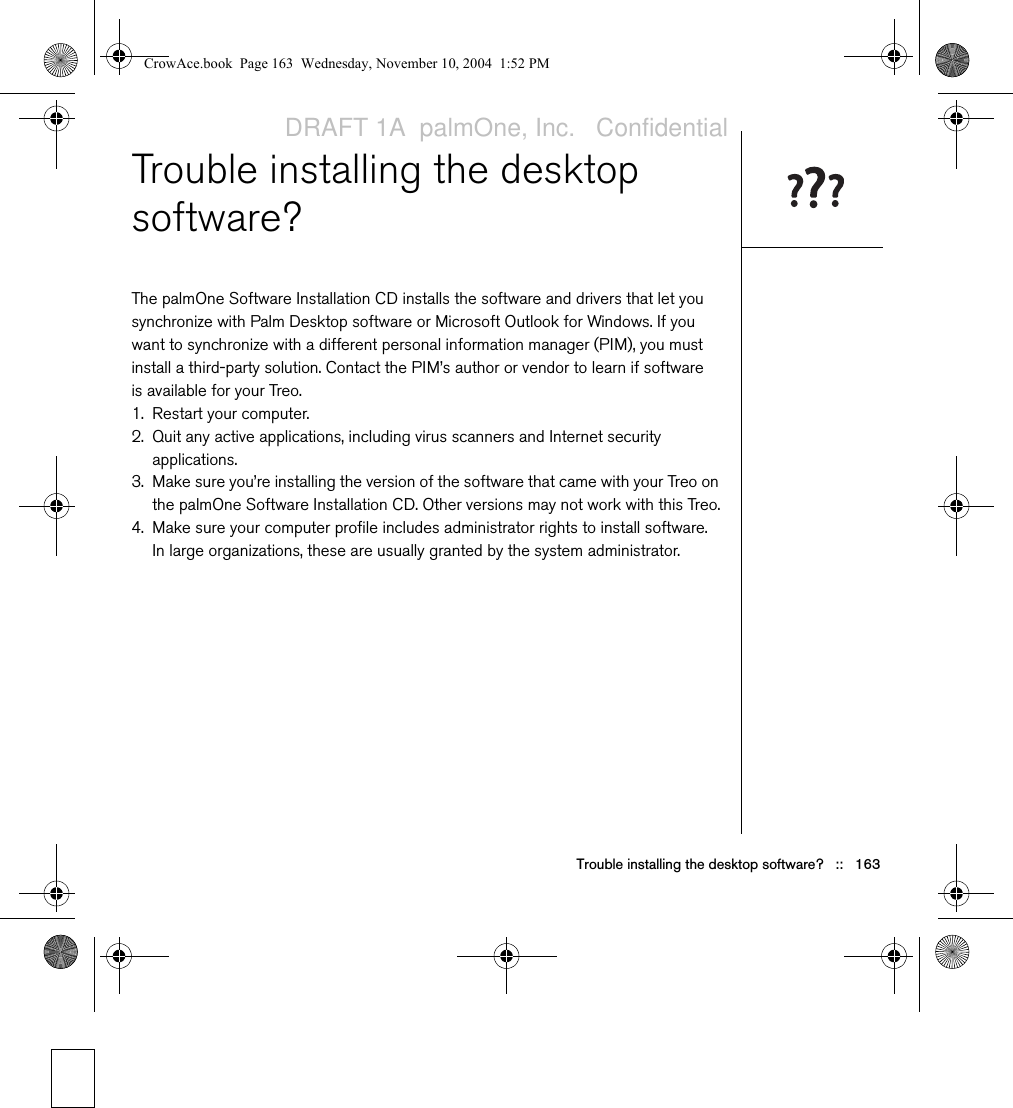 Trouble installing the desktop software?   ::   163Trouble installing the desktop software?The palmOne Software Installation CD installs the software and drivers that let you synchronize with Palm Desktop software or Microsoft Outlook for Windows. If you want to synchronize with a different personal information manager (PIM), you must install a third-party solution. Contact the PIM’s author or vendor to learn if software is available for your Treo.1. Restart your computer.2. Quit any active applications, including virus scanners and Internet security applications.3. Make sure you’re installing the version of the software that came with your Treo on the palmOne Software Installation CD. Other versions may not work with this Treo.4. Make sure your computer profile includes administrator rights to install software. In large organizations, these are usually granted by the system administrator. CrowAce.book  Page 163  Wednesday, November 10, 2004  1:52 PMDRAFT 1A  palmOne, Inc.   Confidential