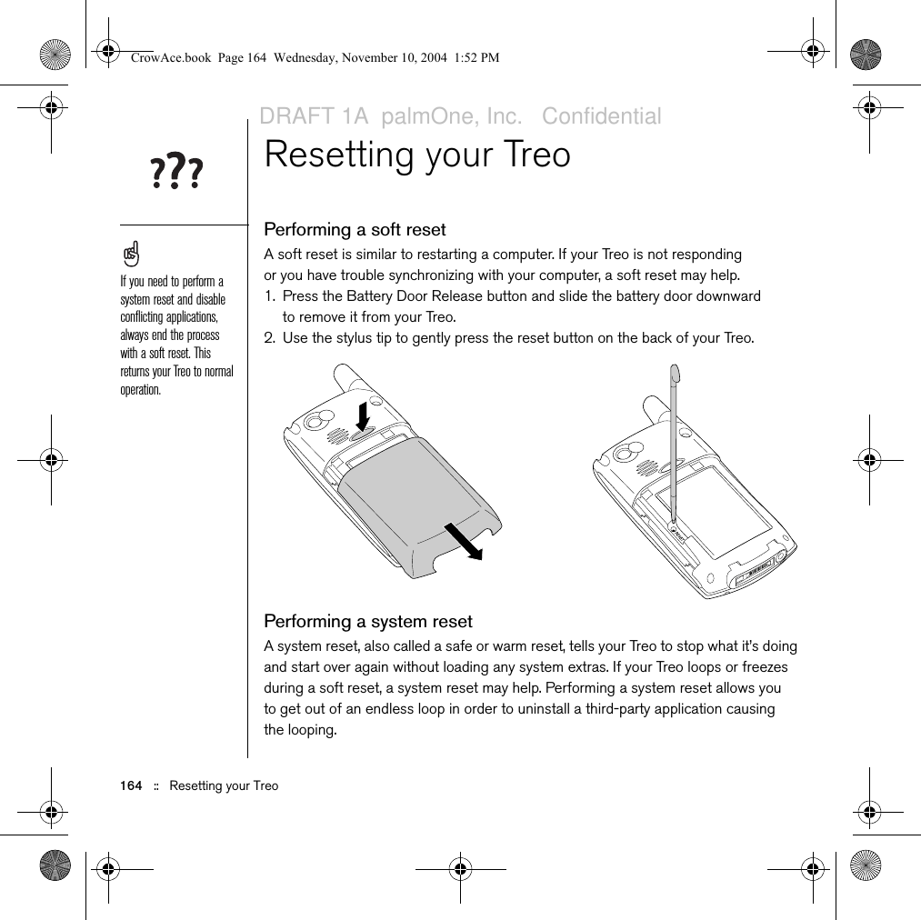 164   ::   Resetting your TreoResetting your TreoPerforming a soft resetA soft reset is similar to restarting a computer. If your Treo is not responding or you have trouble synchronizing with your computer, a soft reset may help.1. Press the Battery Door Release button and slide the battery door downward to remove it from your Treo.2. Use the stylus tip to gently press the reset button on the back of your Treo.Performing a system resetA system reset, also called a safe or warm reset, tells your Treo to stop what it’s doing and start over again without loading any system extras. If your Treo loops or freezes during a soft reset, a system reset may help. Performing a system reset allows you to get out of an endless loop in order to uninstall a third-party application causing the looping.If you need to perform a system reset and disable conflicting applications, always end the process with a soft reset. This returns your Treo to normal operation.CrowAce.book  Page 164  Wednesday, November 10, 2004  1:52 PMDRAFT 1A  palmOne, Inc.   Confidential