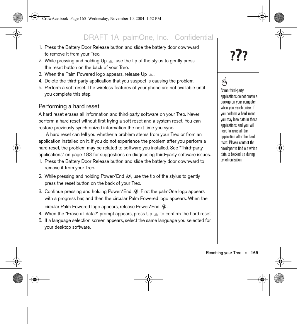 Resetting your Treo   ::   1651. Press the Battery Door Release button and slide the battery door downward to remove it from your Treo.2. While pressing and holding Up  , use the tip of the stylus to gently press the reset button on the back of your Treo.3. When the Palm Powered logo appears, release Up  .4. Delete the third-party application that you suspect is causing the problem.5. Perform a soft reset. The wireless features of your phone are not available until you complete this step.Performing a hard resetA hard reset erases all information and third-party software on your Treo. Never perform a hard reset without first trying a soft reset and a system reset. You can restore previously synchronized information the next time you sync. A hard reset can tell you whether a problem stems from your Treo or from an application installed on it. If you do not experience the problem after you perform a hard reset, the problem may be related to software you installed. See “Third-party applications” on page 183 for suggestions on diagnosing third-party software issues.1. Press the Battery Door Release button and slide the battery door downward to remove it from your Treo.2. While pressing and holding Power/End  , use the tip of the stylus to gently press the reset button on the back of your Treo.3. Continue pressing and holding Power/End  . First the palmOne logo appears with a progress bar, and then the circular Palm Powered logo appears. When the circular Palm Powered logo appears, release Power/End  .4. When the “Erase all data?” prompt appears, press Up   to confirm the hard reset.5. If a language selection screen appears, select the same language you selected for your desktop software. Some third-party applications do not create a backup on your computer when you synchronize. If you perform a hard reset, you may lose data in these applications and you will need to reinstall the application after the hard reset. Please contact the developer to find out which data is backed up during synchronization.CrowAce.book  Page 165  Wednesday, November 10, 2004  1:52 PMDRAFT 1A  palmOne, Inc.   Confidential