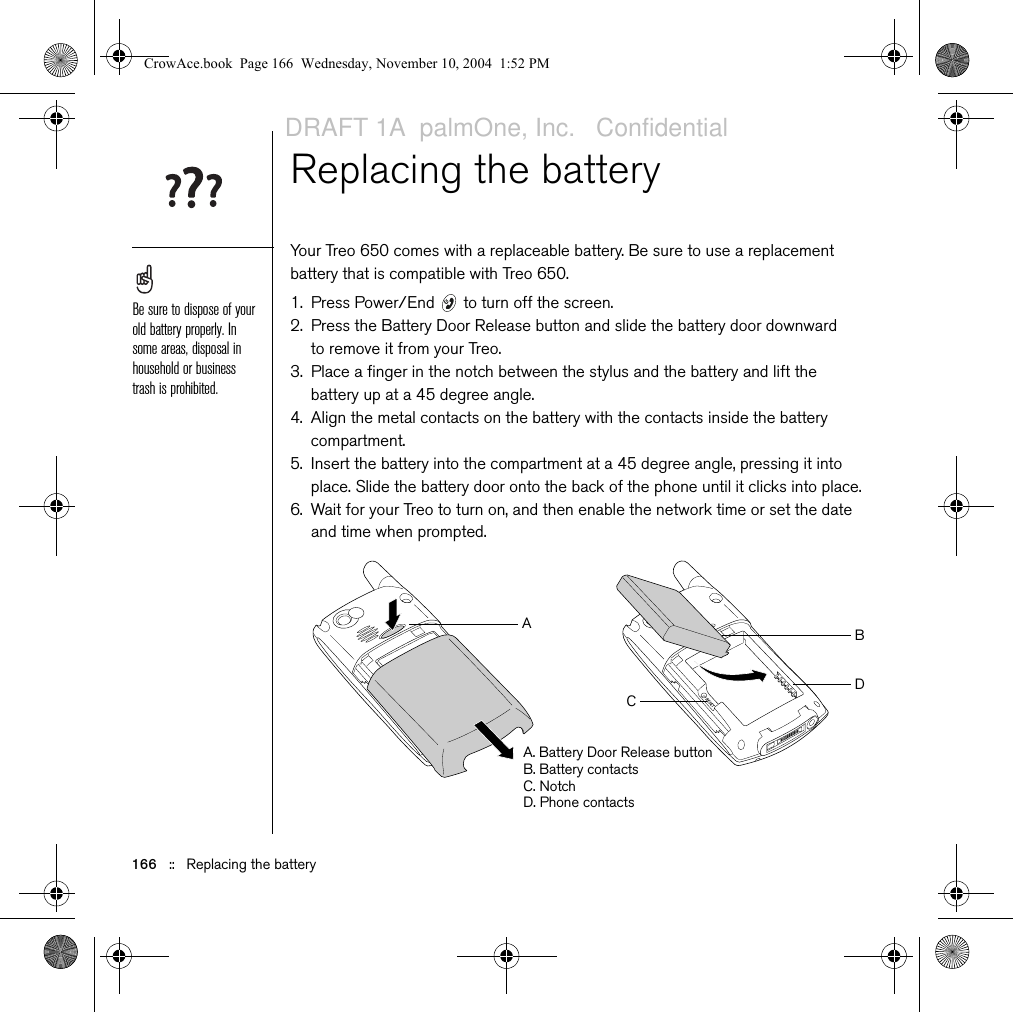 166   ::   Replacing the batteryReplacing the batteryYour Treo 650 comes with a replaceable battery. Be sure to use a replacement battery that is compatible with Treo 650. 1. Press Power/End   to turn off the screen.2. Press the Battery Door Release button and slide the battery door downward to remove it from your Treo.3. Place a finger in the notch between the stylus and the battery and lift the battery up at a 45 degree angle.4. Align the metal contacts on the battery with the contacts inside the battery compartment. 5. Insert the battery into the compartment at a 45 degree angle, pressing it into place. Slide the battery door onto the back of the phone until it clicks into place.6. Wait for your Treo to turn on, and then enable the network time or set the date and time when prompted.Be sure to dispose of your old battery properly. In some areas, disposal in household or business trash is prohibited.ABCDA. Battery Door Release buttonB. Battery contactsC. NotchD. Phone contactsCrowAce.book  Page 166  Wednesday, November 10, 2004  1:52 PMDRAFT 1A  palmOne, Inc.   Confidential