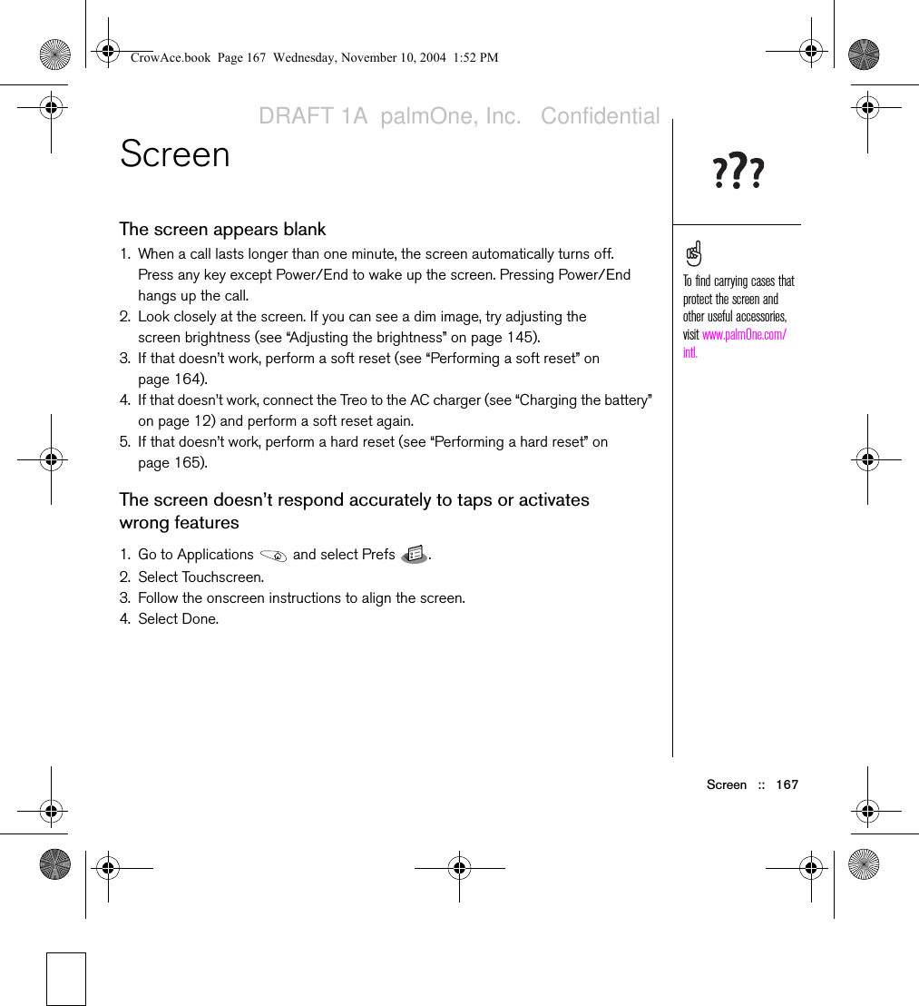 Screen   ::   167Screen The screen appears blank1. When a call lasts longer than one minute, the screen automatically turns off. Press any key except Power/End to wake up the screen. Pressing Power/End hangs up the call.2. Look closely at the screen. If you can see a dim image, try adjusting the screen brightness (see “Adjusting the brightness” on page 145). 3. If that doesn’t work, perform a soft reset (see “Performing a soft reset” on page 164).4. If that doesn’t work, connect the Treo to the AC charger (see “Charging the battery” on page 12) and perform a soft reset again.5. If that doesn’t work, perform a hard reset (see “Performing a hard reset” on page 165).The screen doesn’t respond accurately to taps or activates wrong features1. Go to Applications   and select Prefs  . 2. Select Touchscreen. 3. Follow the onscreen instructions to align the screen.4. Select Done.To find carrying cases that protect the screen and other useful accessories, visit www.palmOne.com/intl.CrowAce.book  Page 167  Wednesday, November 10, 2004  1:52 PMDRAFT 1A  palmOne, Inc.   Confidential