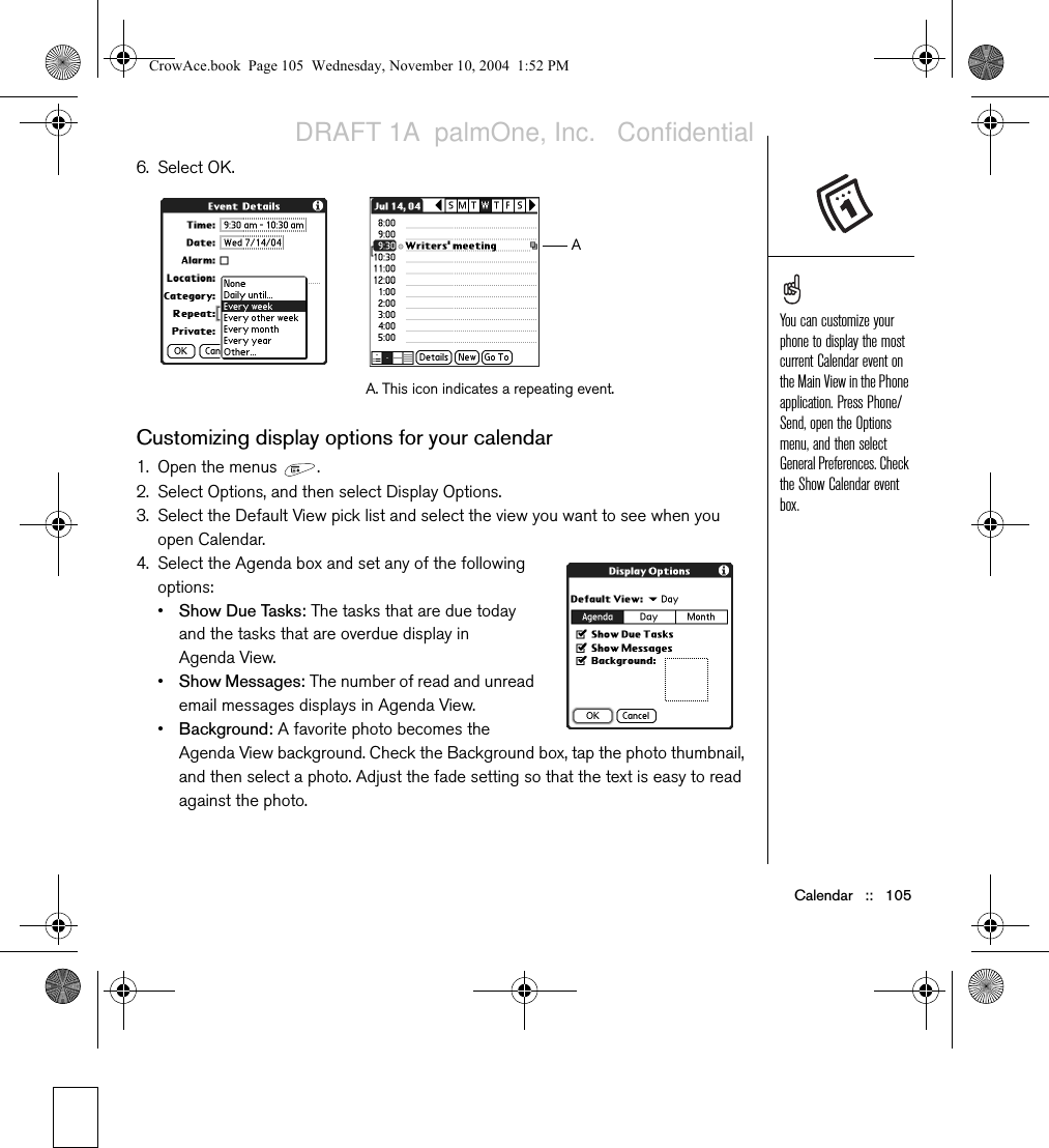 Calendar   ::   1056. Select OK.Customizing display options for your calendar1. Open the menus  .2. Select Options, and then select Display Options.3. Select the Default View pick list and select the view you want to see when you open Calendar.4. Select the Agenda box and set any of the following options:•Show Due Tasks: The tasks that are due today and the tasks that are overdue display in Agenda View.•Show Messages: The number of read and unread email messages displays in Agenda View.•Background: A favorite photo becomes the Agenda View background. Check the Background box, tap the photo thumbnail, and then select a photo. Adjust the fade setting so that the text is easy to read against the photo.A. This icon indicates a repeating event.AYou can customize your phone to display the most current Calendar event on the Main View in the Phone application. Press Phone/Send, open the Options menu, and then select General Preferences. Check the Show Calendar event box.CrowAce.book  Page 105  Wednesday, November 10, 2004  1:52 PMDRAFT 1A  palmOne, Inc.   Confidential