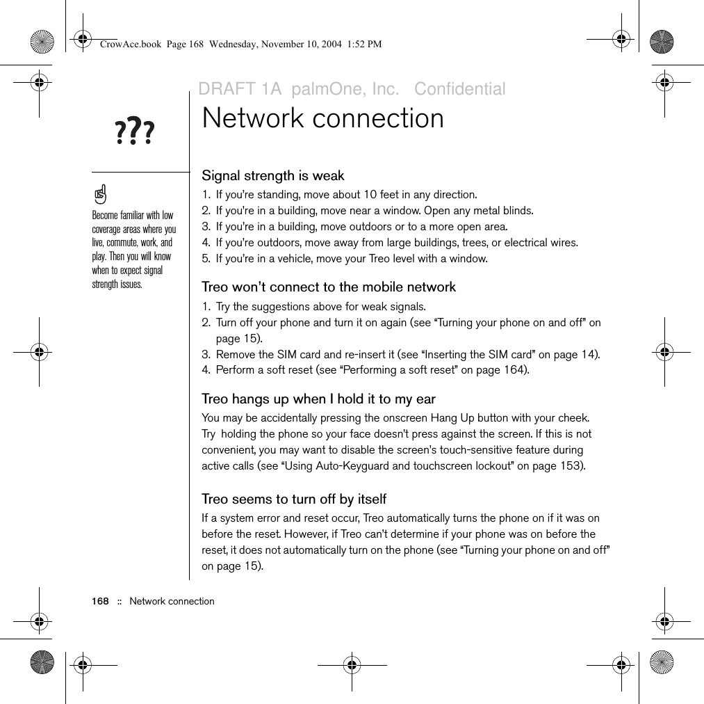 168   ::   Network connectionNetwork connectionSignal strength is weak1. If you’re standing, move about 10 feet in any direction.2. If you’re in a building, move near a window. Open any metal blinds.3. If you’re in a building, move outdoors or to a more open area.4. If you’re outdoors, move away from large buildings, trees, or electrical wires.5. If you’re in a vehicle, move your Treo level with a window.Treo won’t connect to the mobile network1. Try the suggestions above for weak signals.2. Turn off your phone and turn it on again (see “Turning your phone on and off” on page 15).3. Remove the SIM card and re-insert it (see “Inserting the SIM card” on page 14).4. Perform a soft reset (see “Performing a soft reset” on page 164).Treo hangs up when I hold it to my earYou may be accidentally pressing the onscreen Hang Up button with your cheek. Try holding the phone so your face doesn’t press against the screen. If this is not convenient, you may want to disable the screen’s touch-sensitive feature during active calls (see “Using Auto-Keyguard and touchscreen lockout” on page 153).Treo seems to turn off by itselfIf a system error and reset occur, Treo automatically turns the phone on if it was on before the reset. However, if Treo can’t determine if your phone was on before the reset, it does not automatically turn on the phone (see “Turning your phone on and off” on page 15).Become familiar with low coverage areas where you live, commute, work, and play. Then you will know when to expect signal strength issues.CrowAce.book  Page 168  Wednesday, November 10, 2004  1:52 PMDRAFT 1A  palmOne, Inc.   Confidential