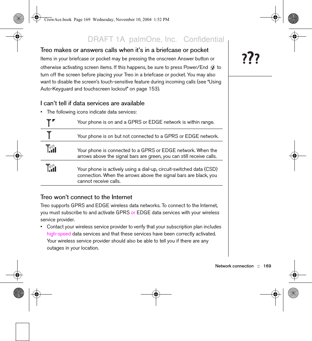 Network connection   ::   169Treo makes or answers calls when it’s in a briefcase or pocketItems in your briefcase or pocket may be pressing the onscreen Answer button or otherwise activating screen items. If this happens, be sure to press Power/End   to turn off the screen before placing your Treo in a briefcase or pocket. You may also want to disable the screen’s touch-sensitive feature during incoming calls (see “Using Auto-Keyguard and touchscreen lockout” on page 153).I can’t tell if data services are available • The following icons indicate data services:Your phone is on and a GPRS or EDGE network is within range.Your phone is on but not connected to a GPRS or EDGE network.Your phone is connected to a GPRS or EDGE network. When the arrows above the signal bars are green, you can still receive calls.Your phone is actively using a dial-up, circuit-switched data (CSD) connection. When the arrows above the signal bars are black, you cannot receive calls.Treo won’t connect to the InternetTreo supports GPRS and EDGE wireless data networks. To connect to the Internet, you must subscribe to and activate GPRS or EDGE data services with your wireless service provider. • Contact your wireless service provider to verify that your subscription plan includes high-speed data services and that these services have been correctly activated. Your wireless service provider should also be able to tell you if there are any outages in your location. CrowAce.book  Page 169  Wednesday, November 10, 2004  1:52 PMDRAFT 1A  palmOne, Inc.   Confidential