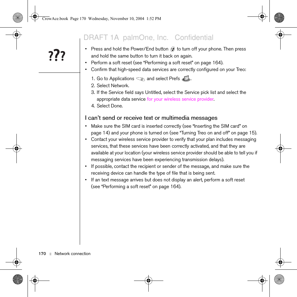 170   ::   Network connection• Press and hold the Power/End button   to turn off your phone. Then press and hold the same button to turn it back on again.• Perform a soft reset (see “Performing a soft reset” on page 164).• Confirm that high-speed data services are correctly configured on your Treo:1. Go to Applications   and select Prefs  .2. Select Network.3. If the Service field says Untitled, select the Service pick list and select the appropriate data service for your wireless service provider. 4. Select Done.I can’t send or receive text or multimedia messages• Make sure the SIM card is inserted correctly (see “Inserting the SIM card” on page 14) and your phone is turned on (see “Turning Treo on and off” on page 15).• Contact your wireless service provider to verify that your plan includes messaging services, that these services have been correctly activated, and that they are available at your location (your wireless service provider should be able to tell you if messaging services have been experiencing transmission delays).• If possible, contact the recipient or sender of the message, and make sure the receiving device can handle the type of file that is being sent.• If an text message arrives but does not display an alert, perform a soft reset (see “Performing a soft reset” on page 164).CrowAce.book  Page 170  Wednesday, November 10, 2004  1:52 PMDRAFT 1A  palmOne, Inc.   Confidential