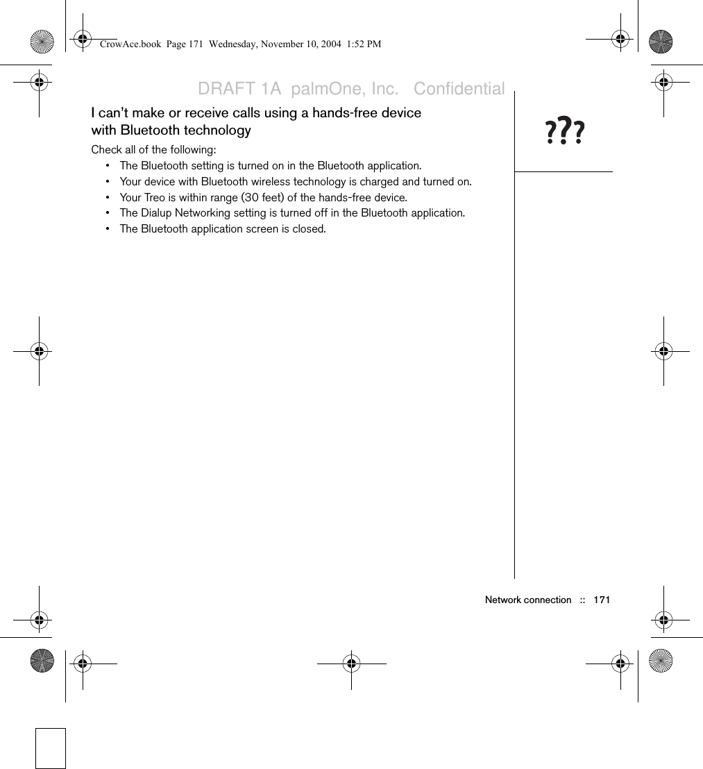 Network connection   ::   171I can’t make or receive calls using a hands-free device with Bluetooth technologyCheck all of the following:• The Bluetooth setting is turned on in the Bluetooth application.• Your device with Bluetooth wireless technology is charged and turned on.• Your Treo is within range (30 feet) of the hands-free device.• The Dialup Networking setting is turned off in the Bluetooth application.• The Bluetooth application screen is closed.CrowAce.book  Page 171  Wednesday, November 10, 2004  1:52 PMDRAFT 1A  palmOne, Inc.   Confidential