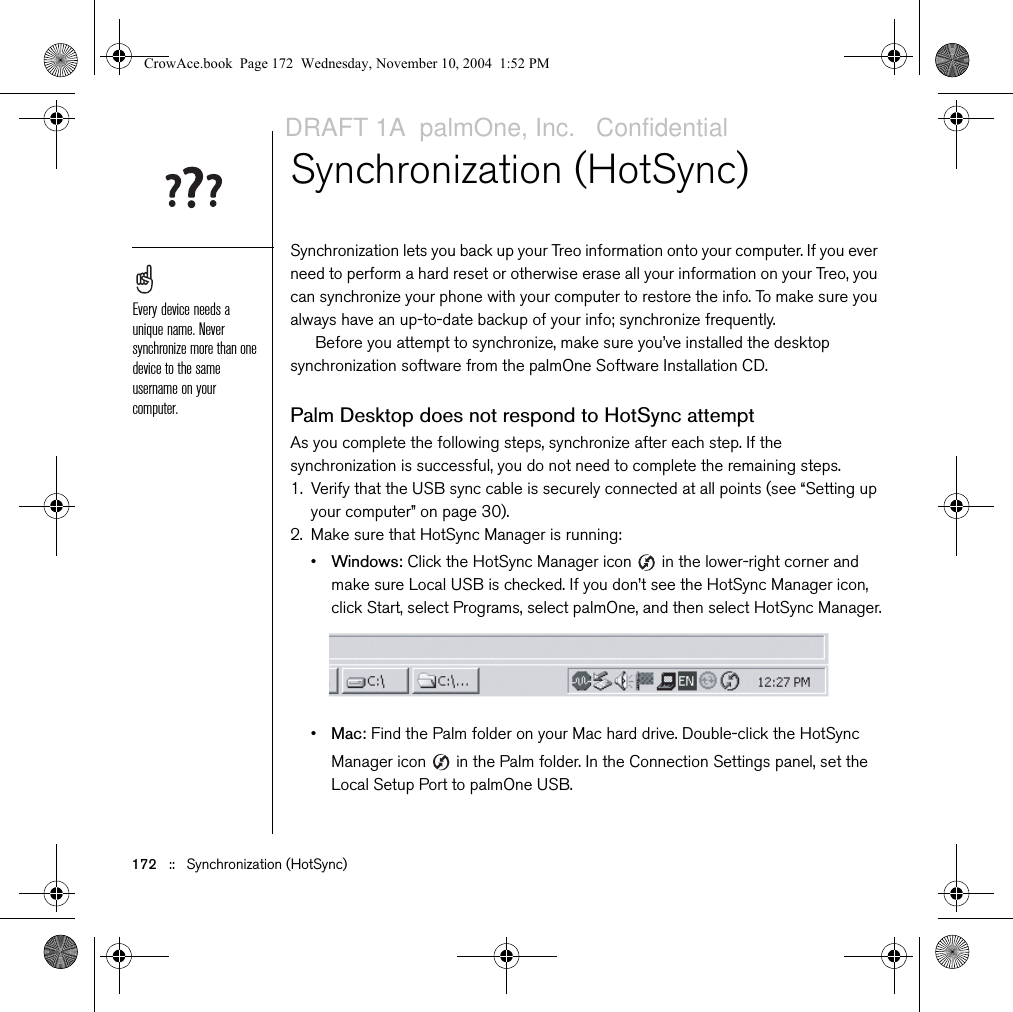 172   ::   Synchronization (HotSync)Synchronization (HotSync) Synchronization lets you back up your Treo information onto your computer. If you ever need to perform a hard reset or otherwise erase all your information on your Treo, you can synchronize your phone with your computer to restore the info. To make sure you always have an up-to-date backup of your info; synchronize frequently.Before you attempt to synchronize, make sure you’ve installed the desktop synchronization software from the palmOne Software Installation CD.Palm Desktop does not respond to HotSync attemptAs you complete the following steps, synchronize after each step. If the synchronization is successful, you do not need to complete the remaining steps. 1. Verify that the USB sync cable is securely connected at all points (see “Setting up your computer” on page 30).2. Make sure that HotSync Manager is running:•Windows: Click the HotSync Manager icon   in the lower-right corner and make sure Local USB is checked. If you don’t see the HotSync Manager icon, click Start, select Programs, select palmOne, and then select HotSync Manager.•Mac: Find the Palm folder on your Mac hard drive. Double-click the HotSync Manager icon   in the Palm folder. In the Connection Settings panel, set the Local Setup Port to palmOne USB.Every device needs a unique name. Never synchronize more than one device to the same username on your computer.CrowAce.book  Page 172  Wednesday, November 10, 2004  1:52 PMDRAFT 1A  palmOne, Inc.   Confidential